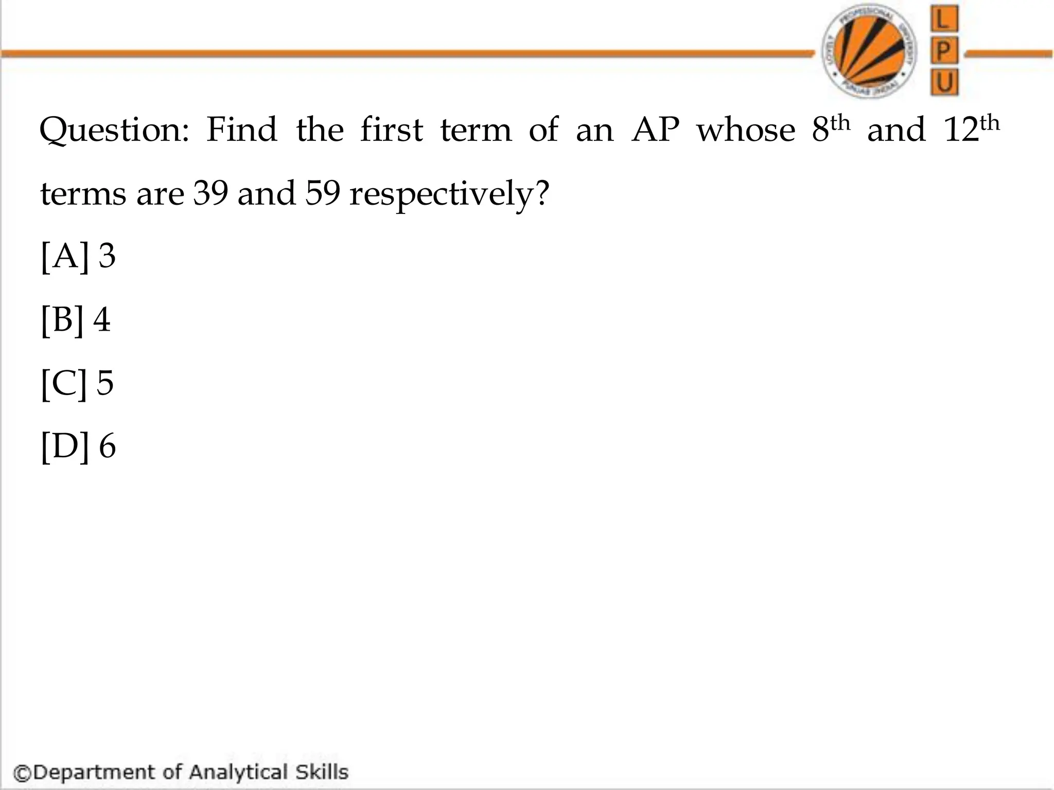 Question: Find the first term of an AP whose 8th and 12th
terms are 39 and 59 respectively?
[A] 3
[B] 4
[C] 5
[D] 6
 