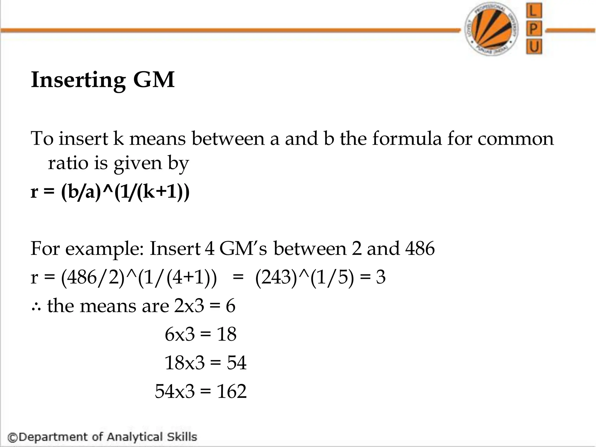 Inserting GM
To insert k means between a and b the formula for common
ratio is given by
r = (b/a)^(1/(k+1))
For example: Insert 4 GM’s between 2 and 486
r = (486/2)^(1/(4+1)) = (243)^(1/5) = 3
∴ the means are 2x3 = 6
6x3 = 18
18x3 = 54
54x3 = 162
 