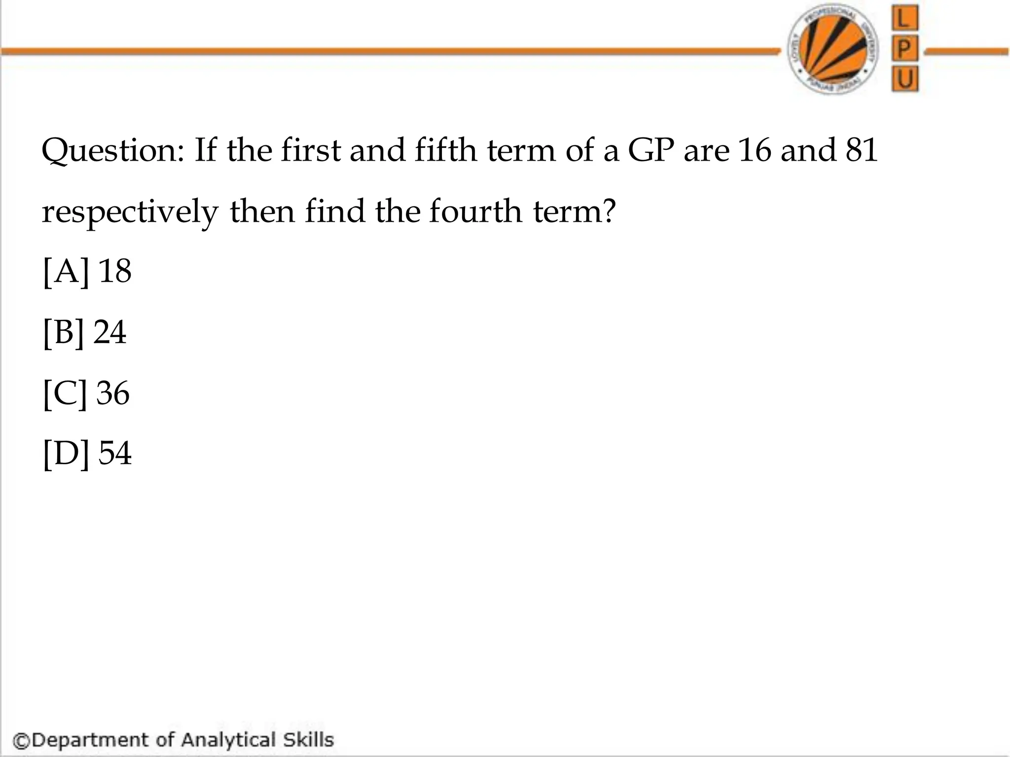 Question: If the first and fifth term of a GP are 16 and 81
respectively then find the fourth term?
[A] 18
[B] 24
[C] 36
[D] 54
 