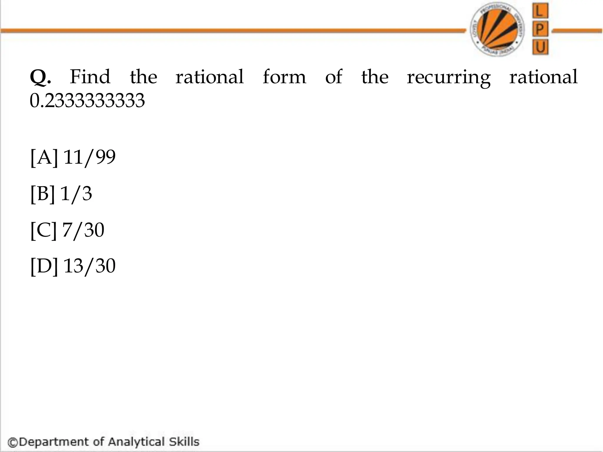 Q. Find the rational form of the recurring rational
0.2333333333
[A] 11/99
[B] 1/3
[C] 7/30
[D] 13/30
 
