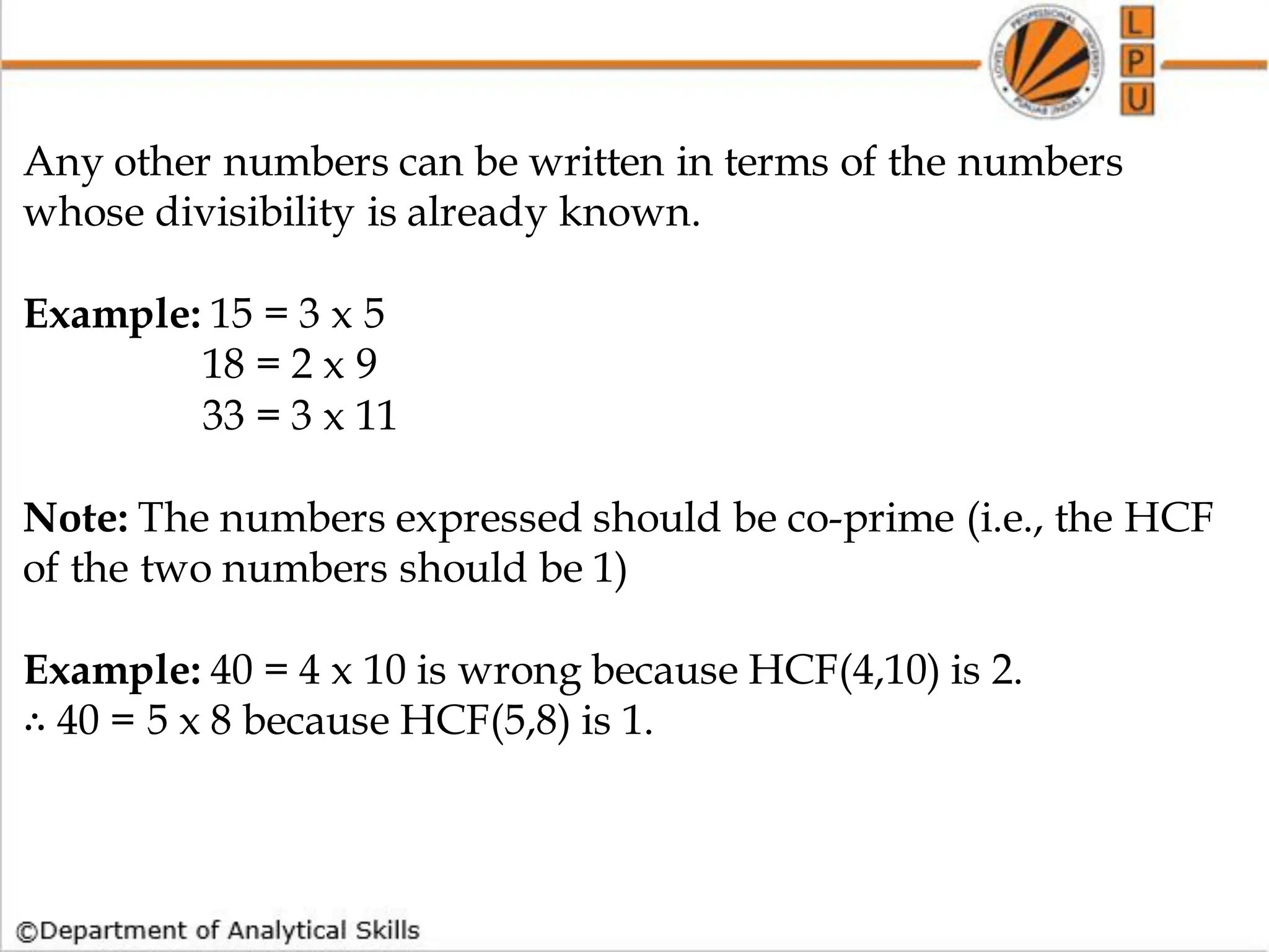 How to find whether a no is Prime or not
Any other numbers can be written in terms of the numbers
whose divisibility is already known.
Example: 15 = 3 x 5
18 = 2 x 9
33 = 3 x 11
Note: The numbers expressed should be co-prime (i.e., the HCF
of the two numbers should be 1)
Example: 40 = 4 x 10 is wrong because HCF(4,10) is 2.
∴ 40 = 5 x 8 because HCF(5,8) is 1.
 