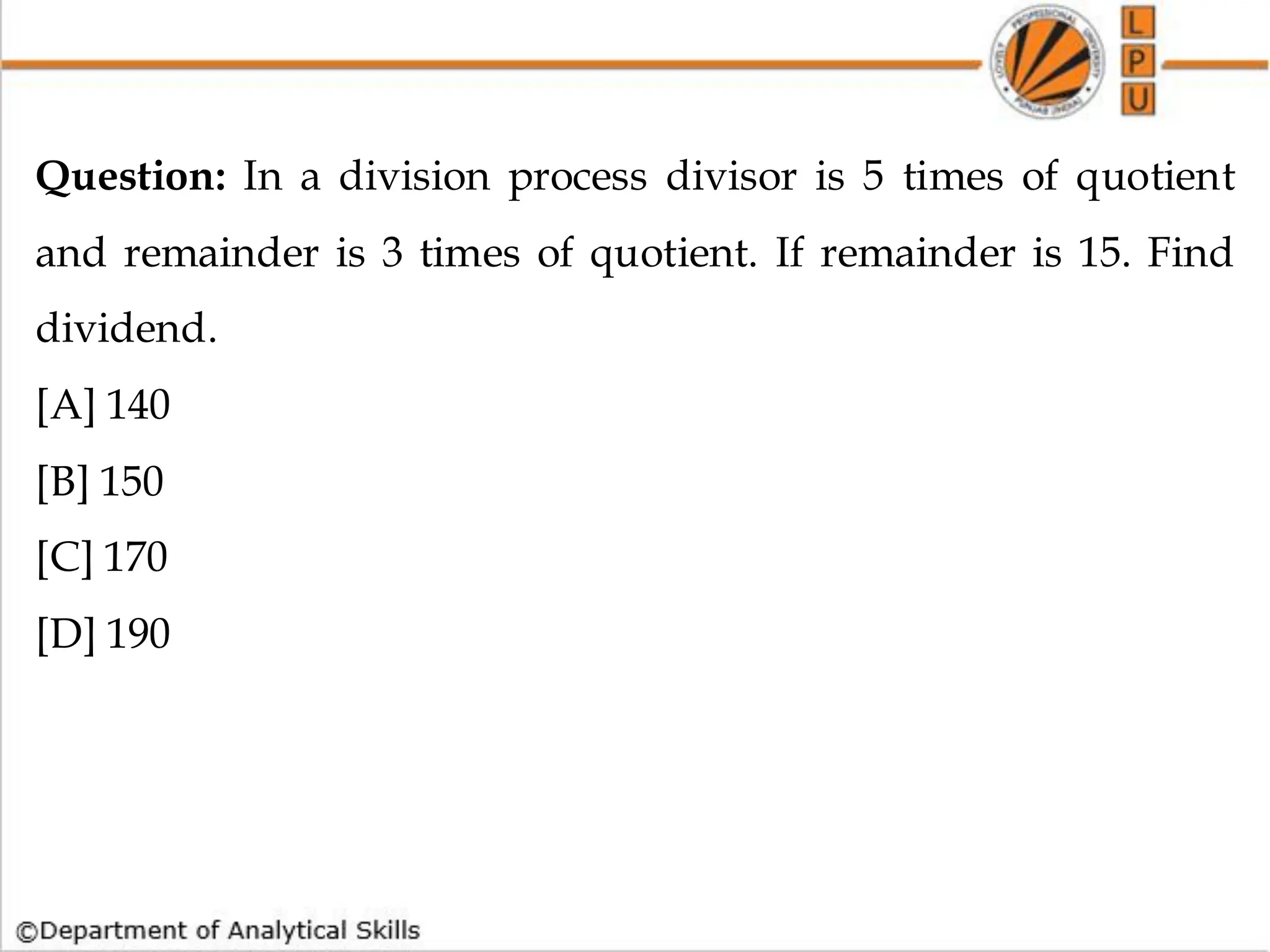 Question: In a division process divisor is 5 times of quotient
and remainder is 3 times of quotient. If remainder is 15. Find
dividend.
[A] 140
[B] 150
[C] 170
[D] 190
 