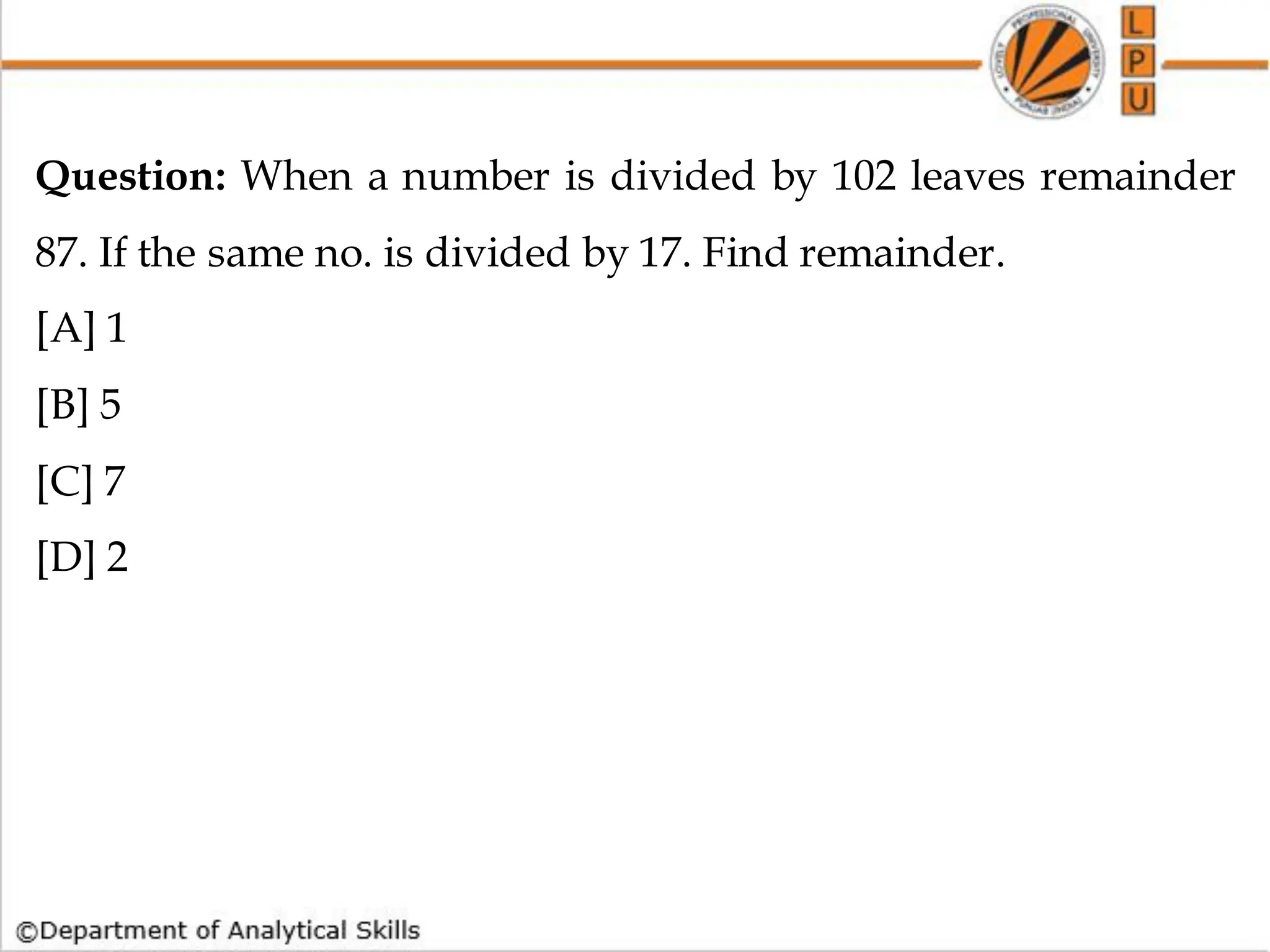 Question: When a number is divided by 102 leaves remainder
87. If the same no. is divided by 17. Find remainder.
[A] 1
[B] 5
[C] 7
[D] 2
 