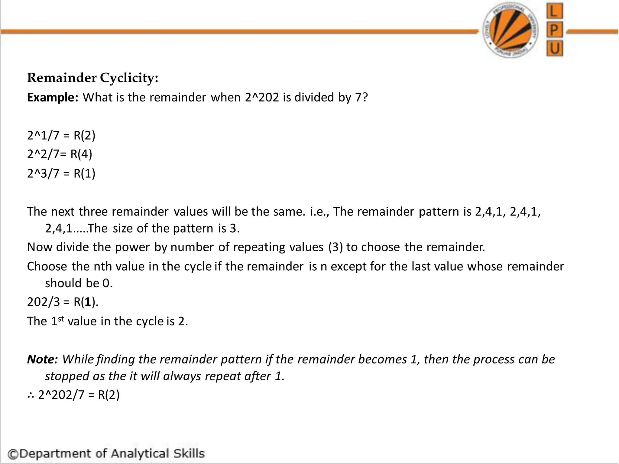 Remainder Cyclicity:
Example: What is the remainder when 2^202 is divided by 7?
2^1/7 = R(2)
2^2/7= R(4)
2^3/7 = R(1)
The next three remainder values will be the same. i.e., The remainder pattern is 2,4,1, 2,4,1,
2,4,1.....The size of the pattern is 3.
Now divide the power by number of repeating values (3) to choose the remainder.
Choose the nth value in the cycle if the remainder is n except for the last value whose remainder
should be 0.
202/3 = R(1).
The 1st value in the cycle is 2.
Note: While finding the remainder pattern if the remainder becomes 1, then the process can be
stopped as the it will always repeat after 1.
∴ 2^202/7 = R(2)
 