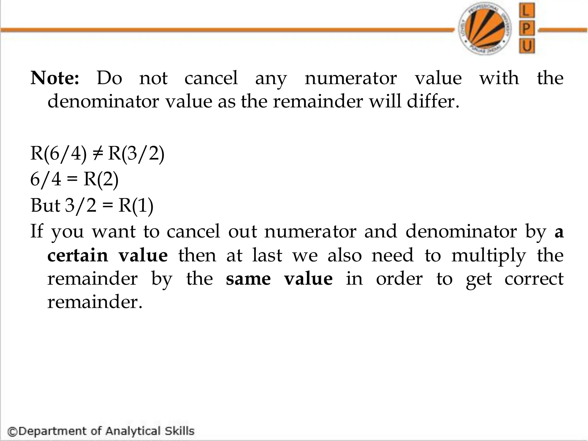 Note: Do not cancel any numerator value with the
denominator value as the remainder will differ.
R(6/4) ≠ R(3/2)
6/4 = R(2)
But 3/2 = R(1)
If you want to cancel out numerator and denominator by a
certain value then at last we also need to multiply the
remainder by the same value in order to get correct
remainder.
 