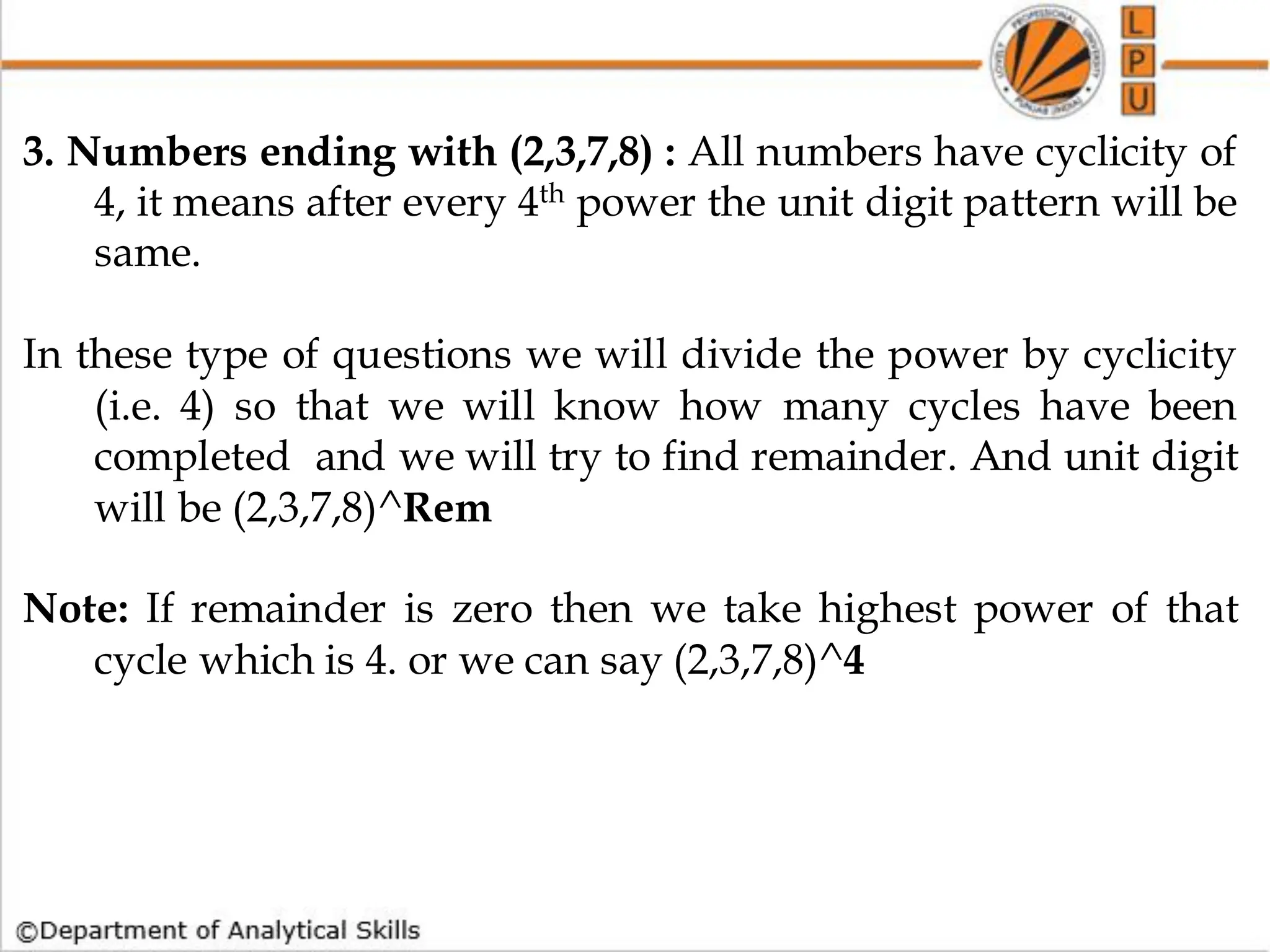 3. Numbers ending with (2,3,7,8) : All numbers have cyclicity of
4, it means after every 4th power the unit digit pattern will be
same.
In these type of questions we will divide the power by cyclicity
(i.e. 4) so that we will know how many cycles have been
completed and we will try to find remainder. And unit digit
will be (2,3,7,8)^Rem
Note: If remainder is zero then we take highest power of that
cycle which is 4. or we can say (2,3,7,8)^4
 