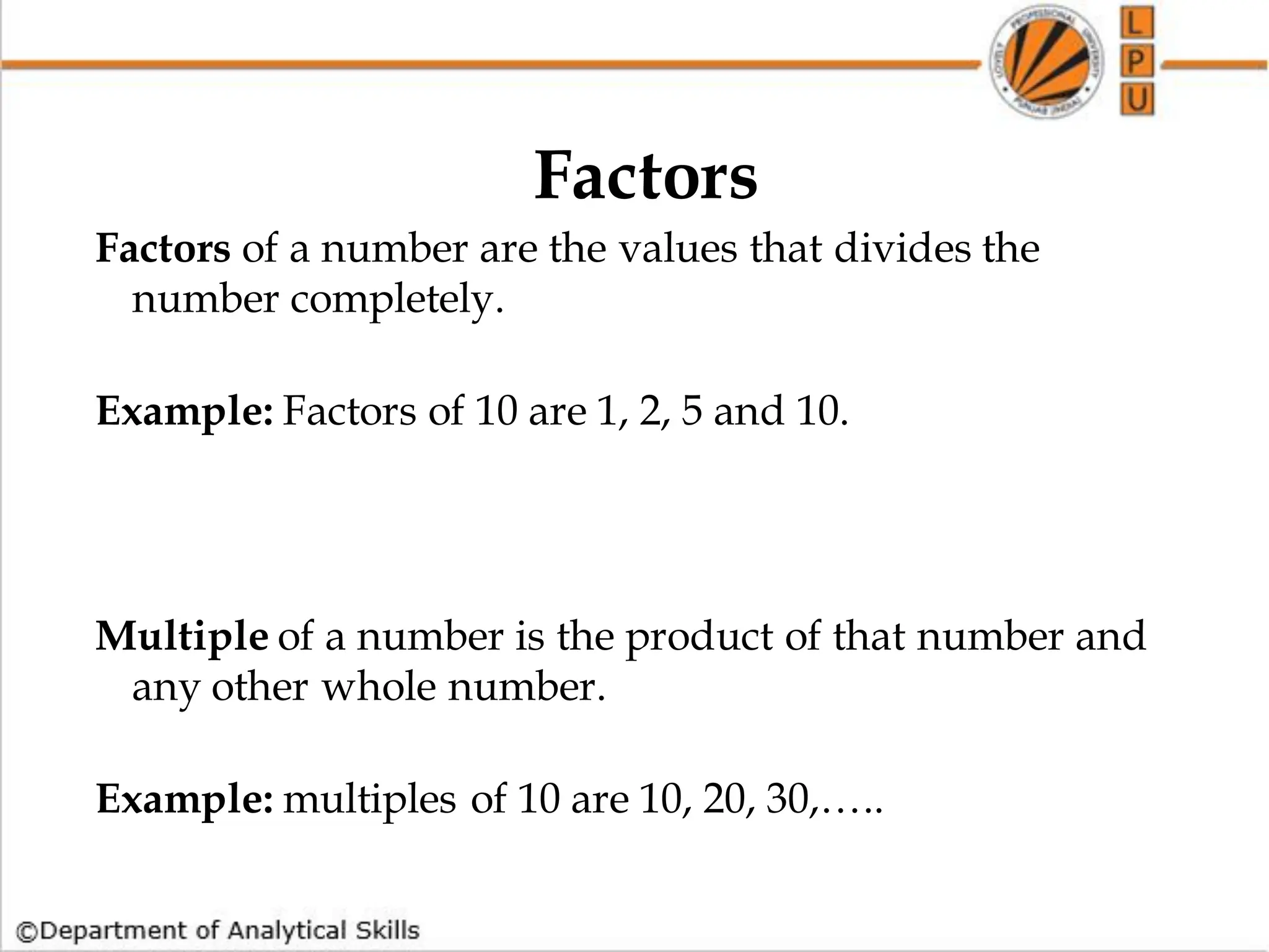 Factors
Factors of a number are the values that divides the
number completely.
Example: Factors of 10 are 1, 2, 5 and 10.
Multiple of a number is the product of that number and
any other whole number.
Example: multiples of 10 are 10, 20, 30,…..
 