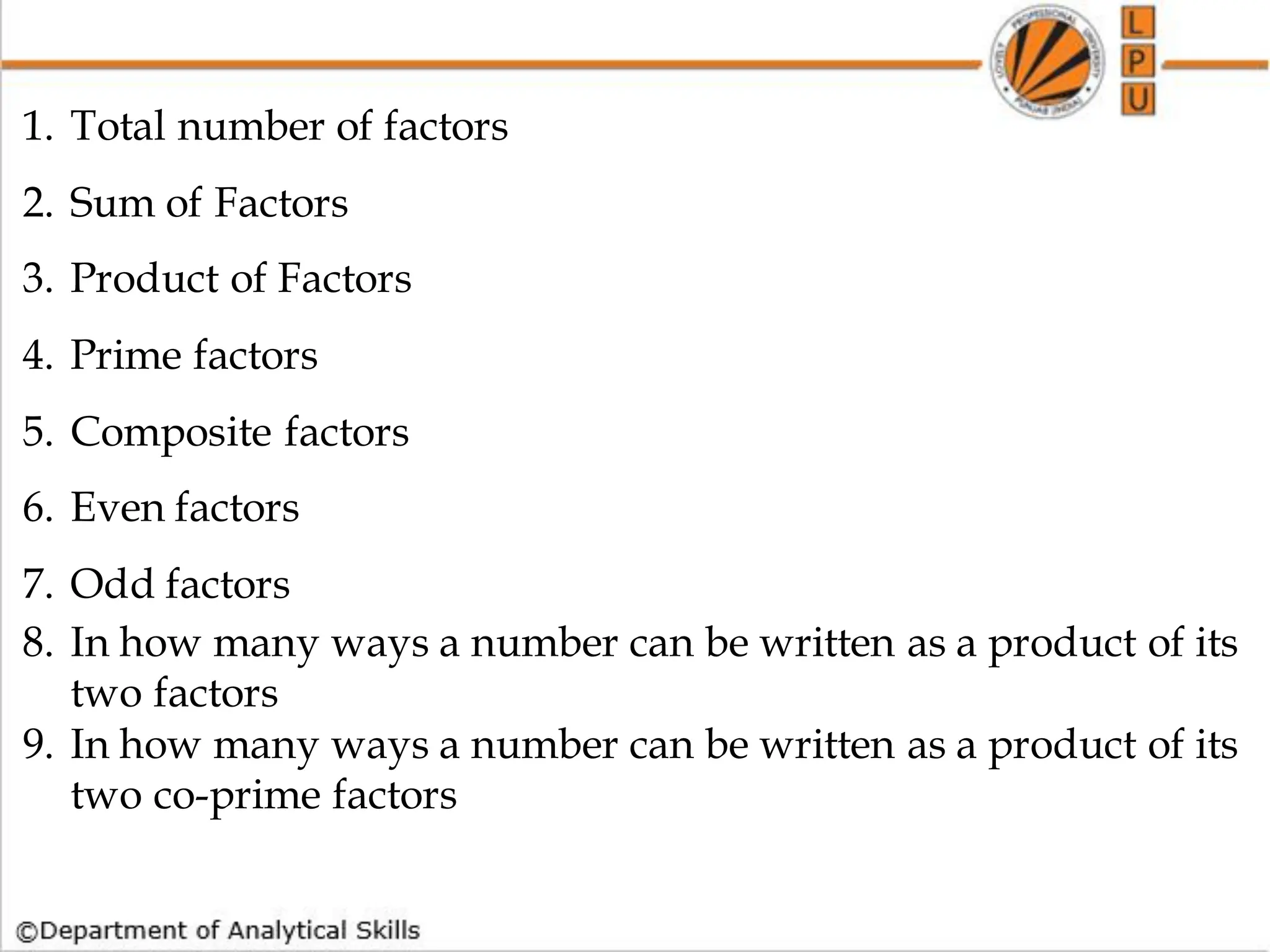 1. Total number of factors
2. Sum of Factors
3. Product of Factors
4. Prime factors
5. Composite factors
6. Even factors
7. Odd factors
8. In how many ways a number can be written as a product of its
two factors
9. In how many ways a number can be written as a product of its
two co-prime factors
 