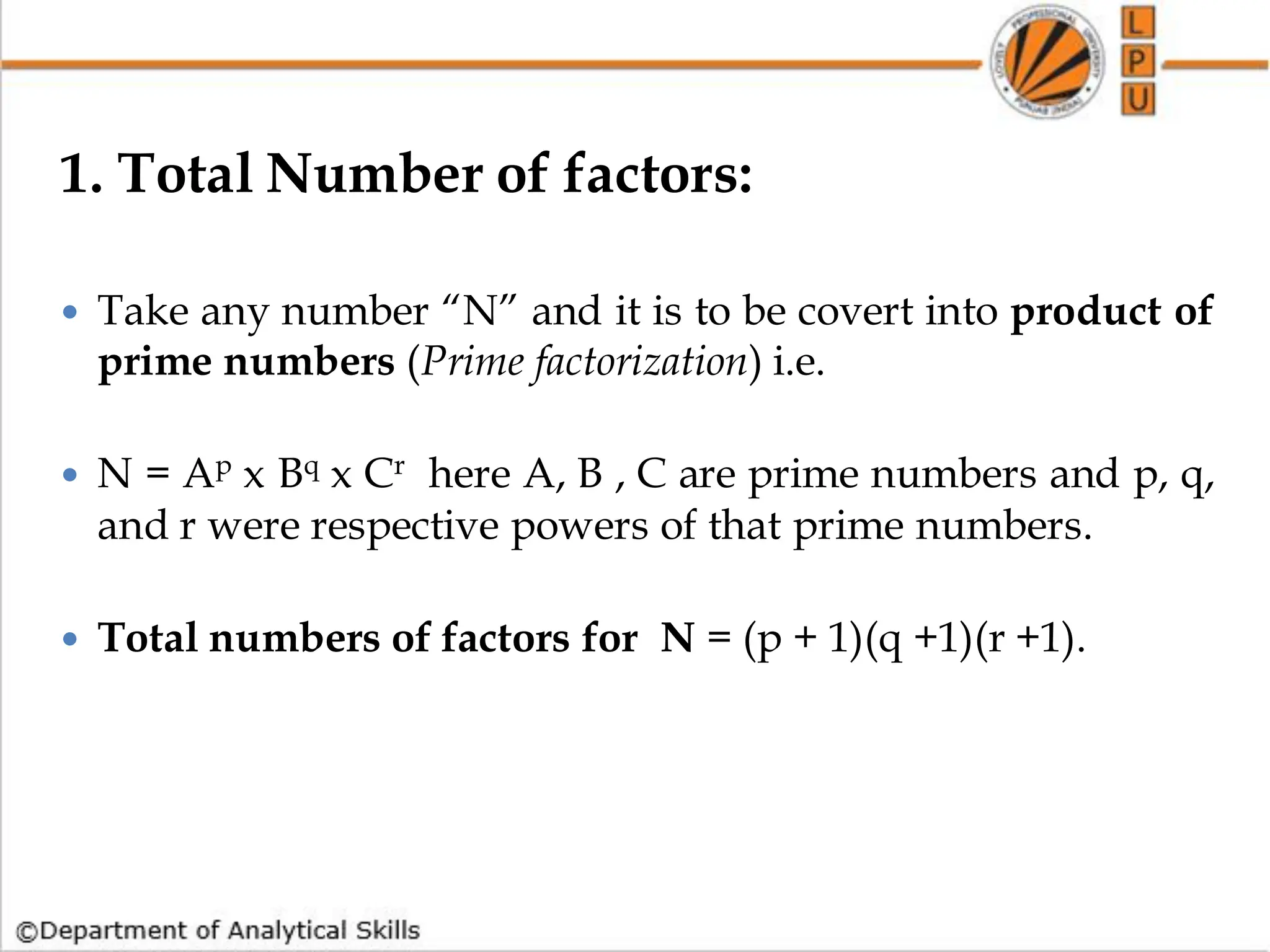 1. Total Number of factors:
 Take any number “N” and it is to be covert into product of
prime numbers (Prime factorization) i.e.
 N = Ap x Bq x Cr here A, B , C are prime numbers and p, q,
and r were respective powers of that prime numbers.
 Total numbers of factors for N = (p + 1)(q +1)(r +1).
 