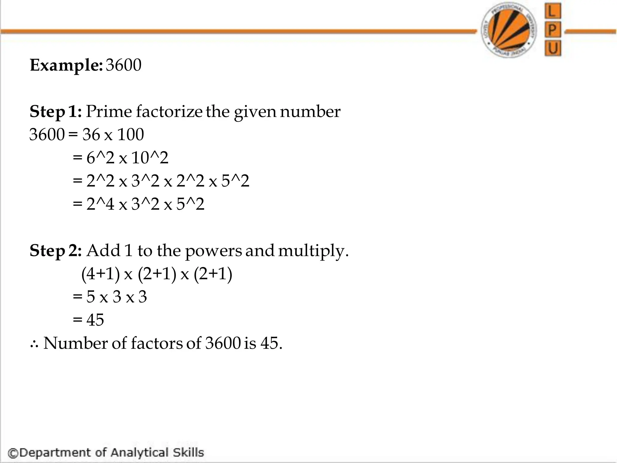Example: 3600
Step 1: Prime factorizethe given number
3600 = 36 x 100
= 6^2 x 10^2
= 2^2 x 3^2 x 2^2 x 5^2
= 2^4 x 3^2 x 5^2
Step 2: Add 1 to the powers and multiply.
(4+1) x (2+1) x (2+1)
= 5 x 3 x 3
= 45
∴ Number of factors of 3600 is 45.
 