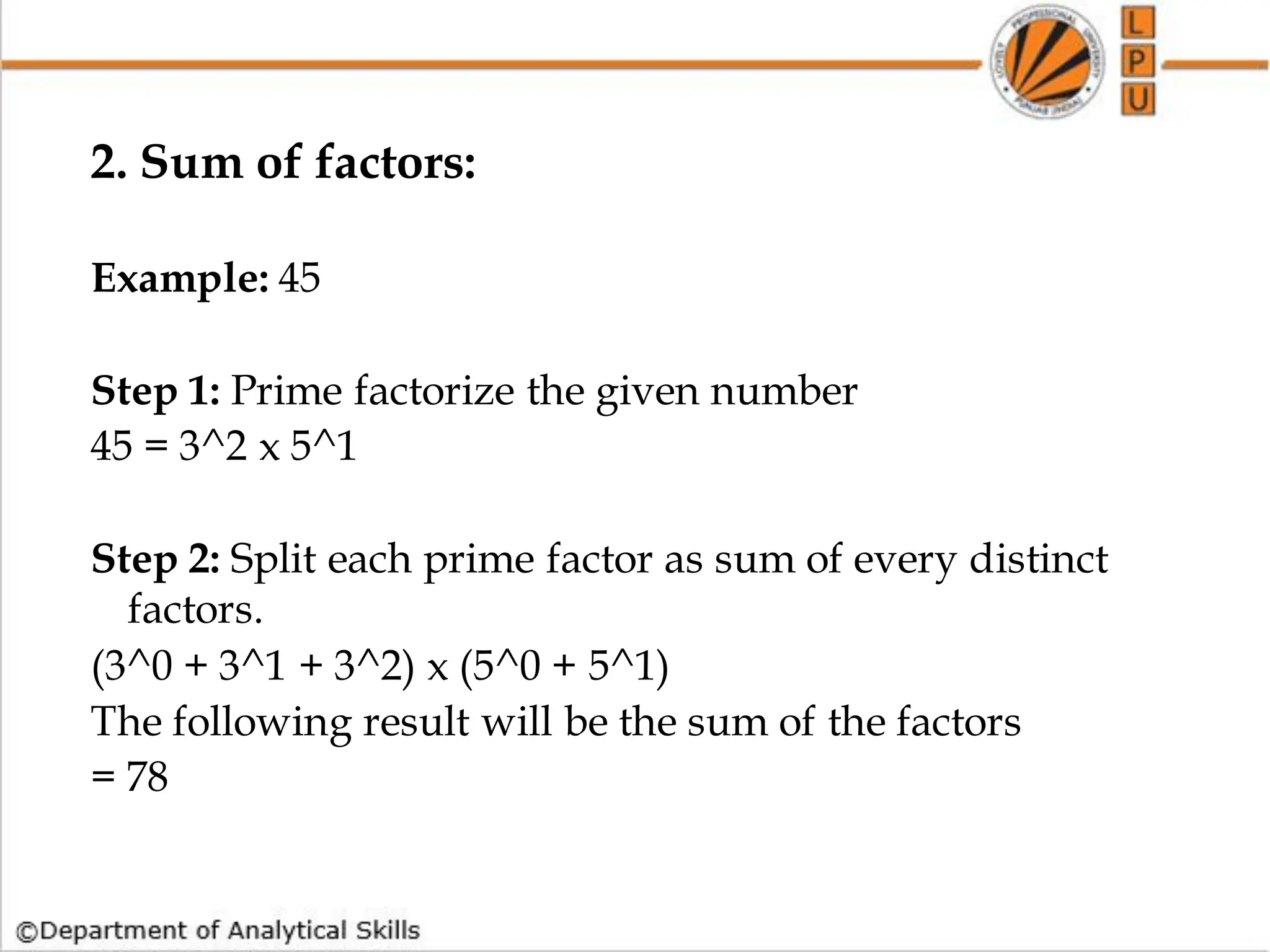 2. Sum of factors:
Example: 45
Step 1: Prime factorize the given number
45 = 3^2 x 5^1
Step 2: Split each prime factor as sum of every distinct
factors.
(3^0 + 3^1 + 3^2) x (5^0 + 5^1)
The following result will be the sum of the factors
= 78
 