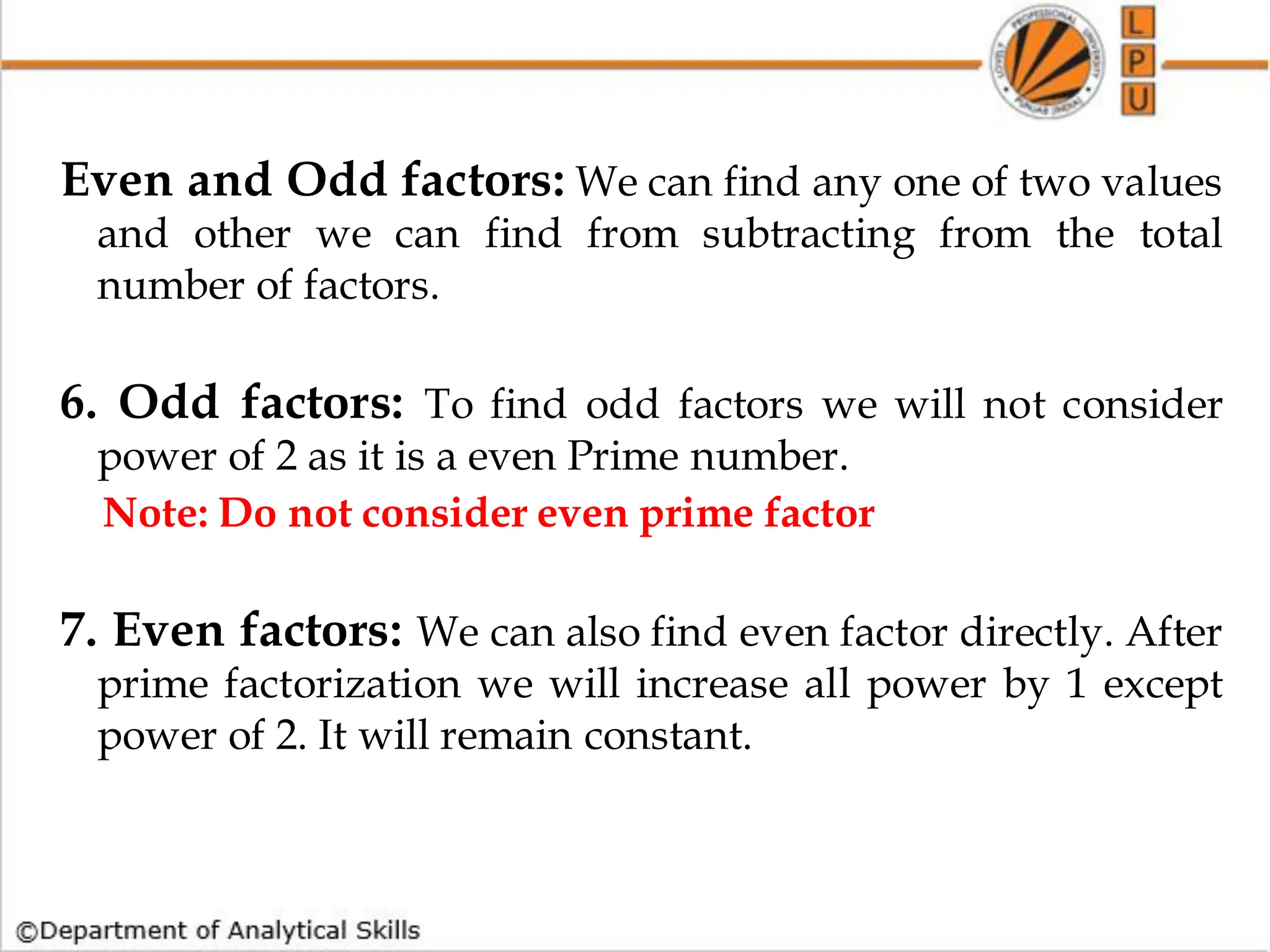 Even and Odd factors: We can find any one of two values
and other we can find from subtracting from the total
number of factors.
6. Odd factors: To find odd factors we will not consider
power of 2 as it is a even Prime number.
Note: Do not consider even prime factor
7. Even factors: We can also find even factor directly. After
prime factorization we will increase all power by 1 except
power of 2. It will remain constant.
 