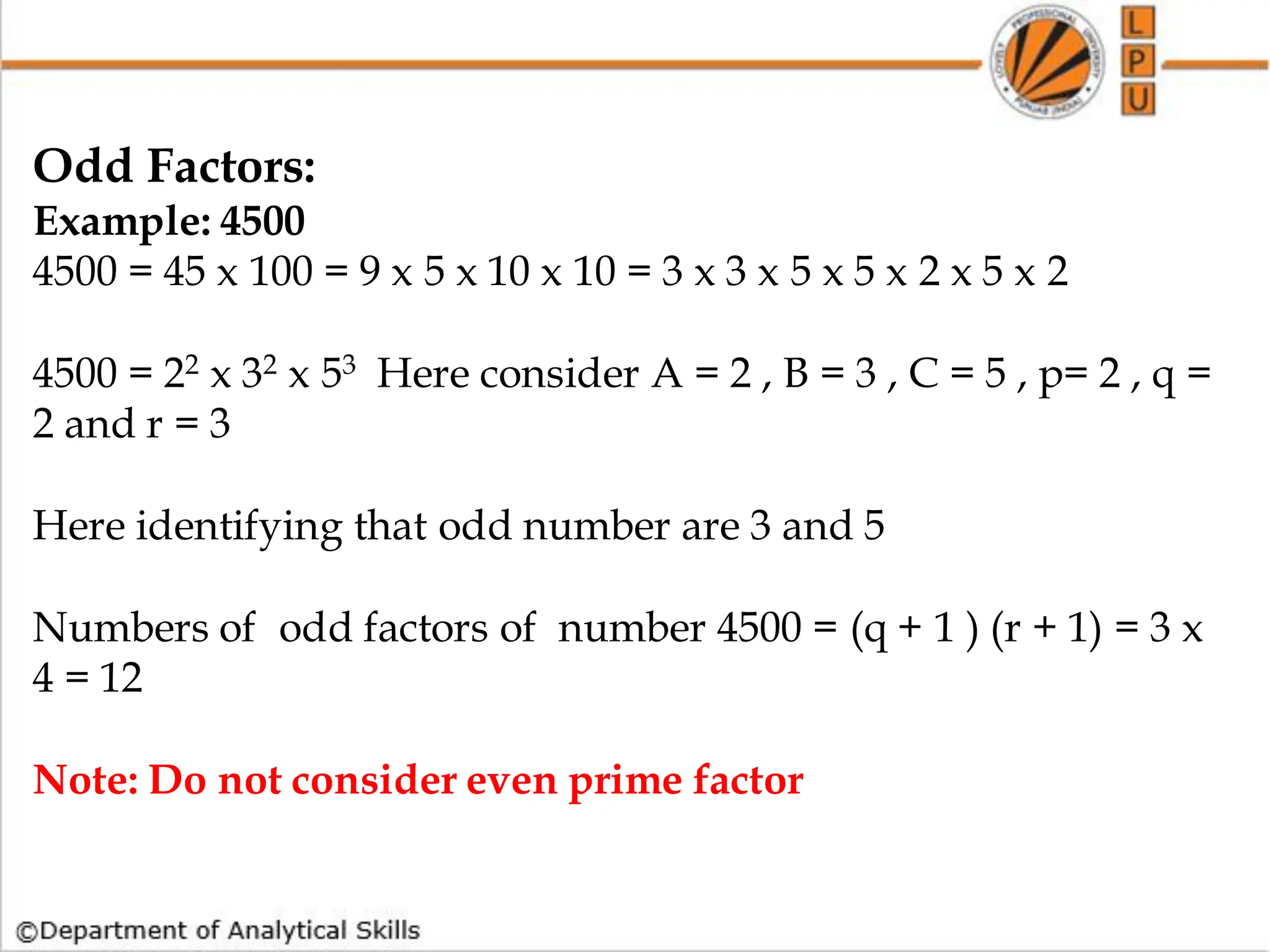 Odd Factors:
Example: 4500
4500 = 45 x 100 = 9 x 5 x 10 x 10 = 3 x 3 x 5 x 5 x 2 x 5 x 2
4500 = 22 x 32 x 53 Here consider A = 2 , B = 3 , C = 5 , p= 2 , q =
2 and r = 3
Here identifying that odd number are 3 and 5
Numbers of odd factors of number 4500 = (q + 1 ) (r + 1) = 3 x
4 = 12
Note: Do not consider even prime factor
 