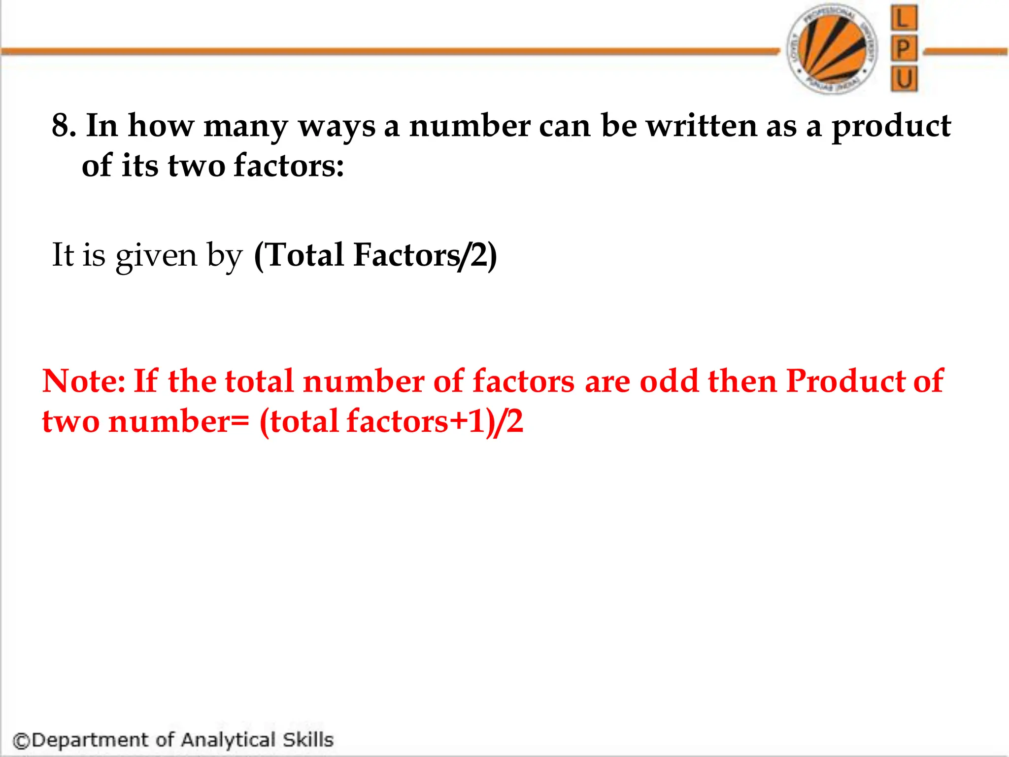 8. In how many ways a number can be written as a product
of its two factors:
It is given by (Total Factors/2)
Note: If the total number of factors are odd then Product of
two number= (total factors+1)/2
 