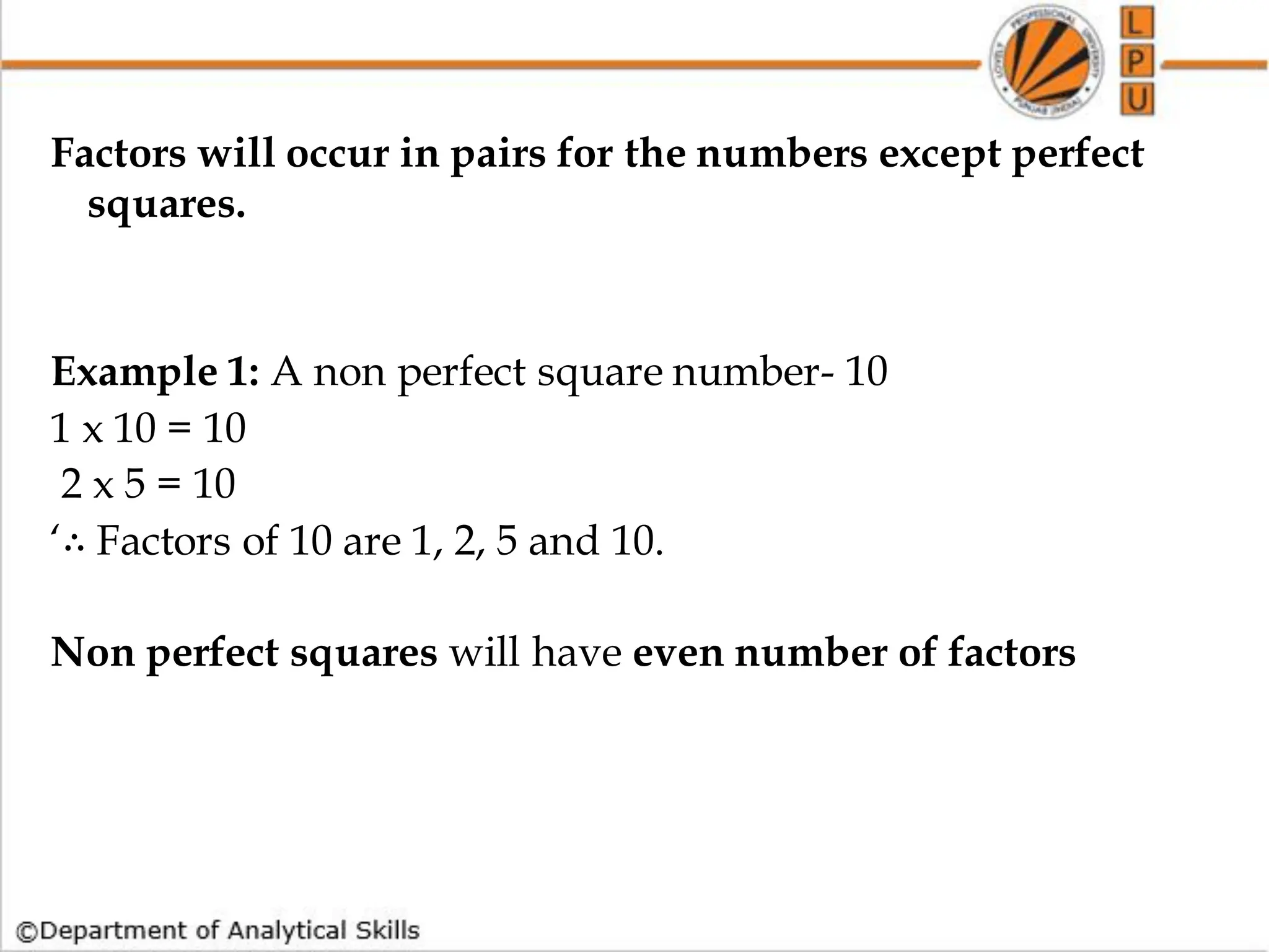 Factors will occur in pairs for the numbers except perfect
squares.
Example 1: A non perfect square number- 10
1 x 10 = 10
2 x 5 = 10
‘∴ Factors of 10 are 1, 2, 5 and 10.
Non perfect squares will have even number of factors
 