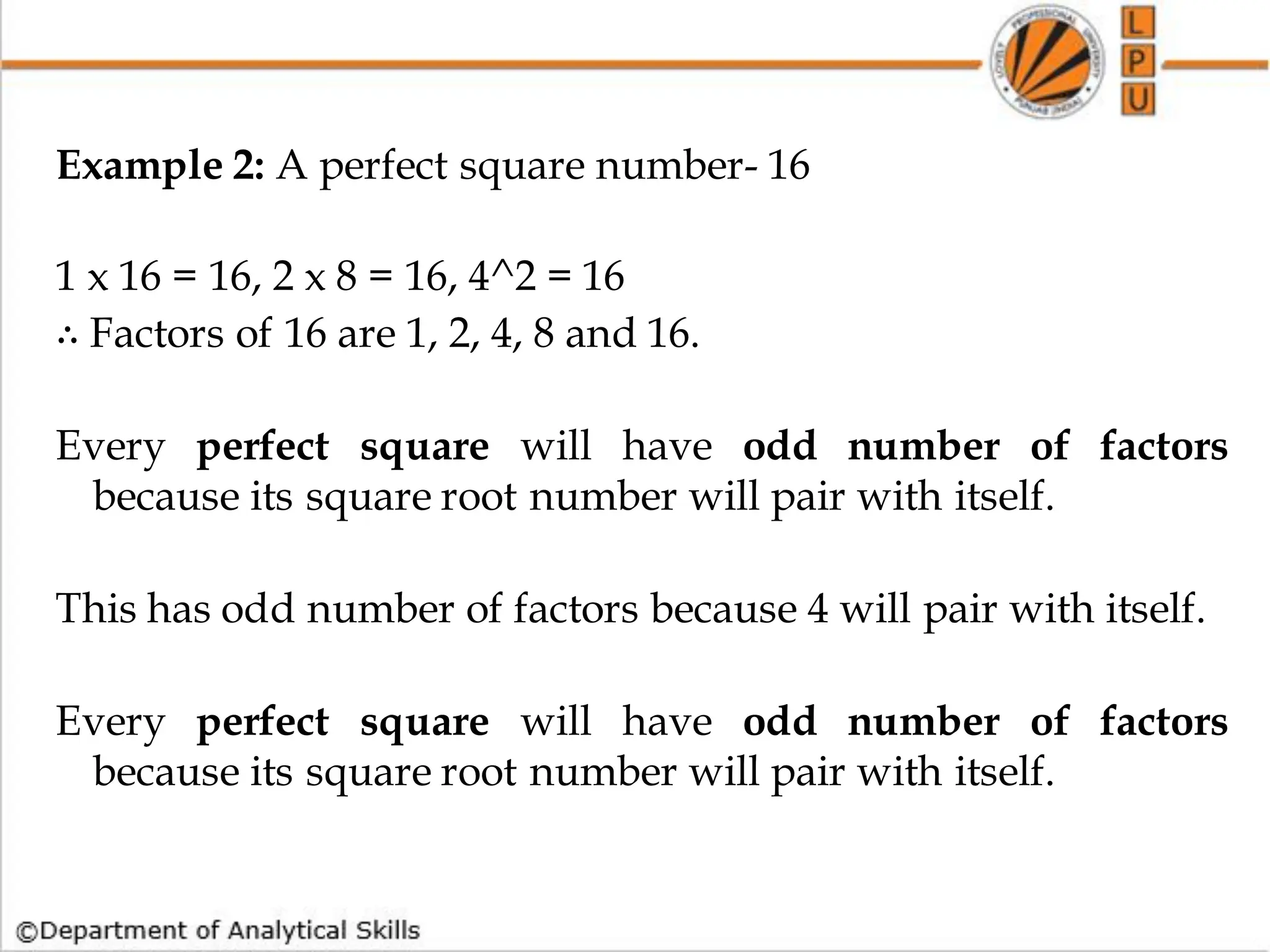 Example 2: A perfect square number- 16
1 x 16 = 16, 2 x 8 = 16, 4^2 = 16
∴ Factors of 16 are 1, 2, 4, 8 and 16.
Every perfect square will have odd number of factors
because its square root number will pair with itself.
This has odd number of factors because 4 will pair with itself.
Every perfect square will have odd number of factors
because its square root number will pair with itself.
 