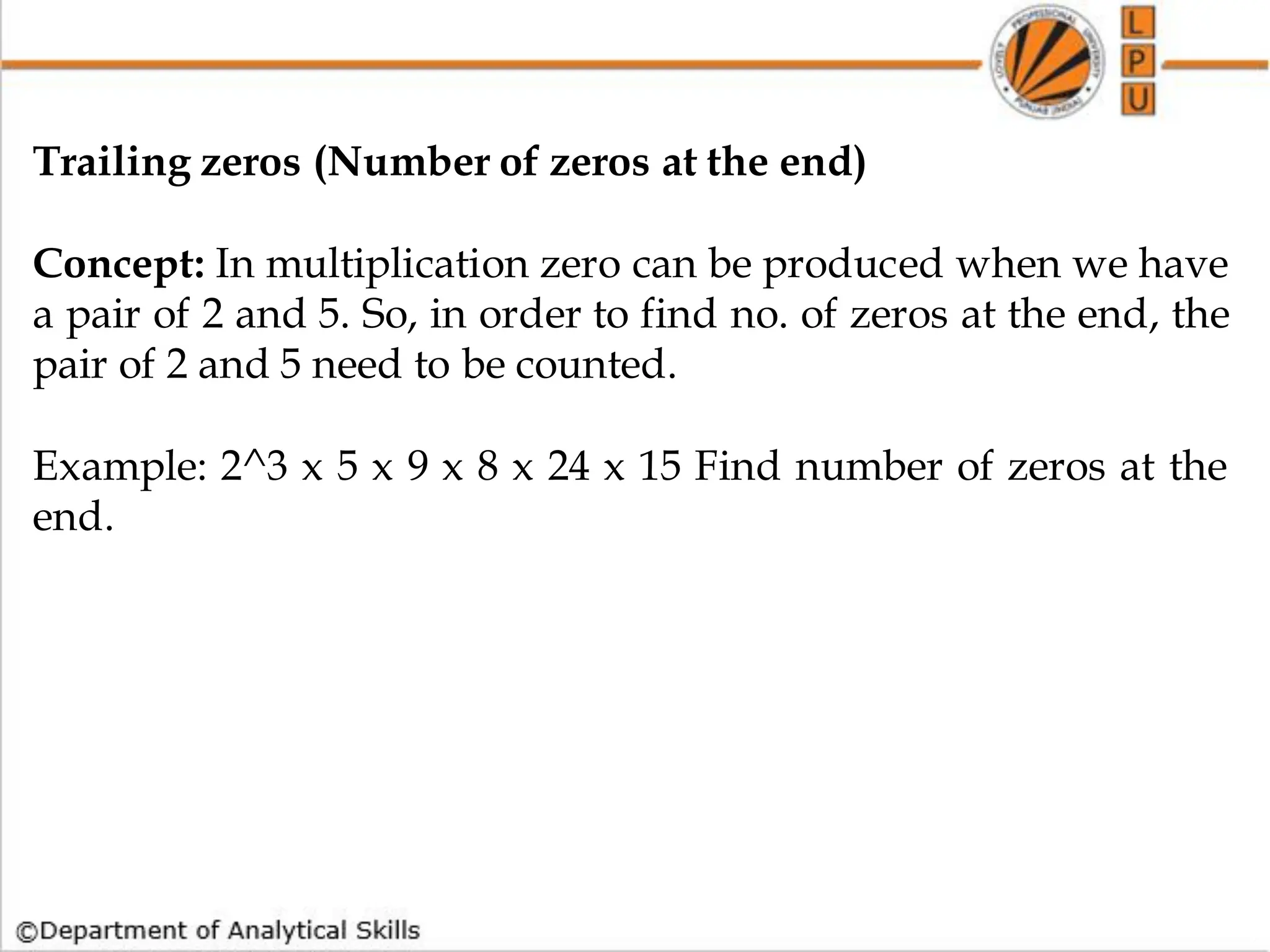 Trailing zeros (Number of zeros at the end)
Concept: In multiplication zero can be produced when we have
a pair of 2 and 5. So, in order to find no. of zeros at the end, the
pair of 2 and 5 need to be counted.
Example: 2^3 x 5 x 9 x 8 x 24 x 15 Find number of zeros at the
end.
 
