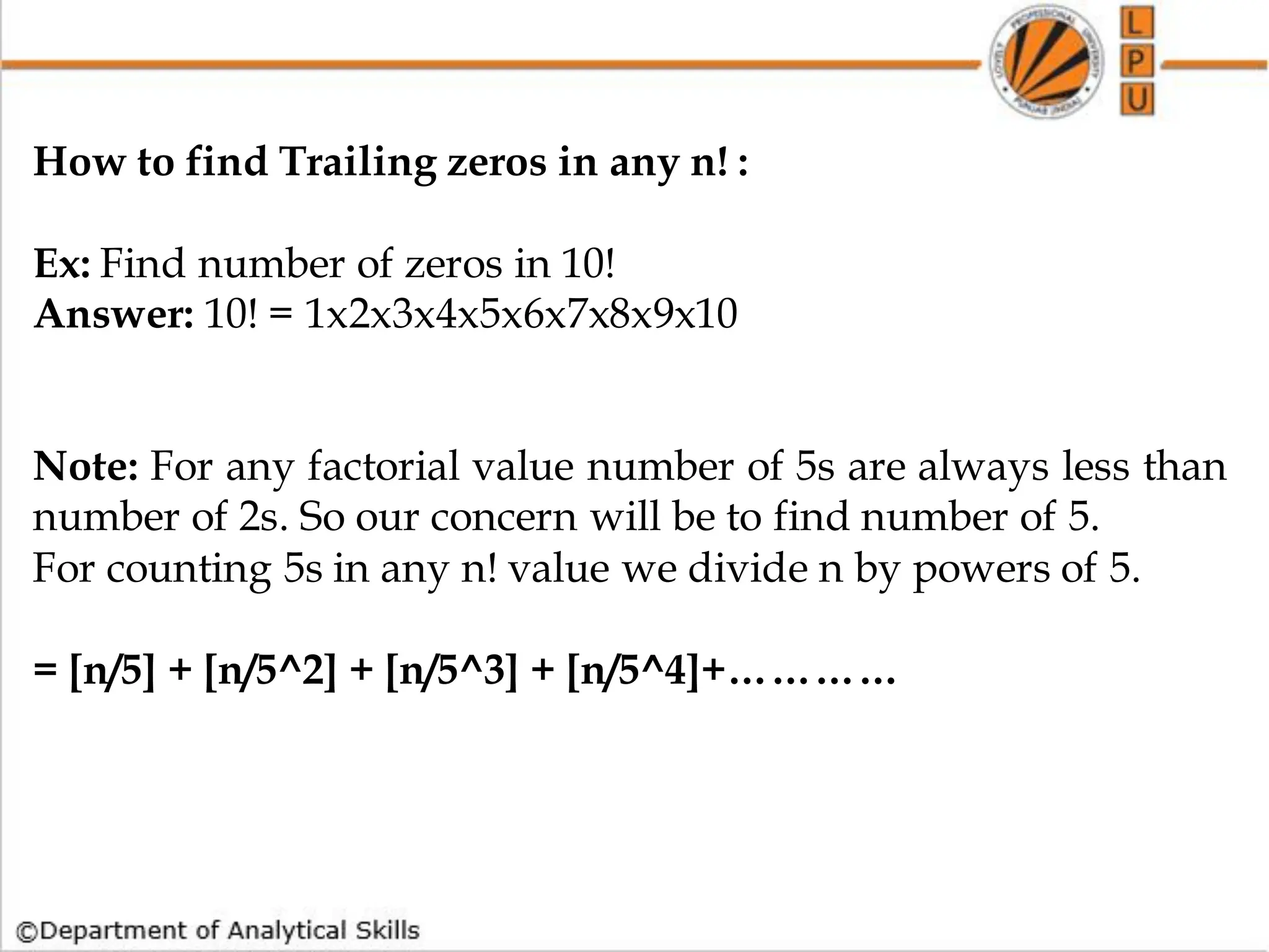 How to find Trailing zeros in any n! :
Ex: Find number of zeros in 10!
Answer: 10! = 1x2x3x4x5x6x7x8x9x10
Note: For any factorial value number of 5s are always less than
number of 2s. So our concern will be to find number of 5.
For counting 5s in any n! value we divide n by powers of 5.
= [n/5] + [n/5^2] + [n/5^3] + [n/5^4]+…………
 