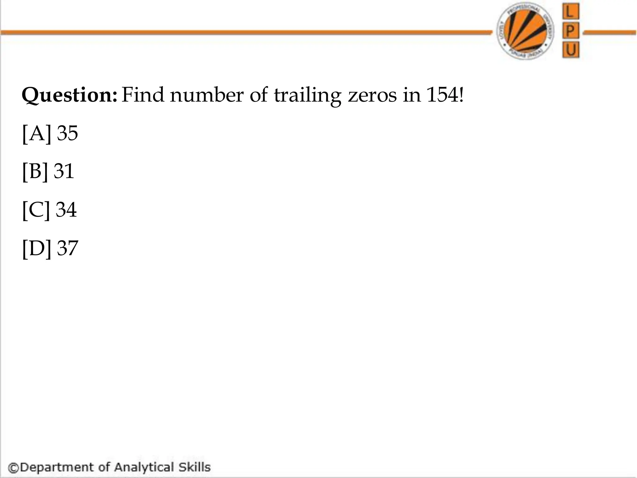 Question: Find number of trailing zeros in 154!
[A] 35
[B] 31
[C] 34
[D] 37
 