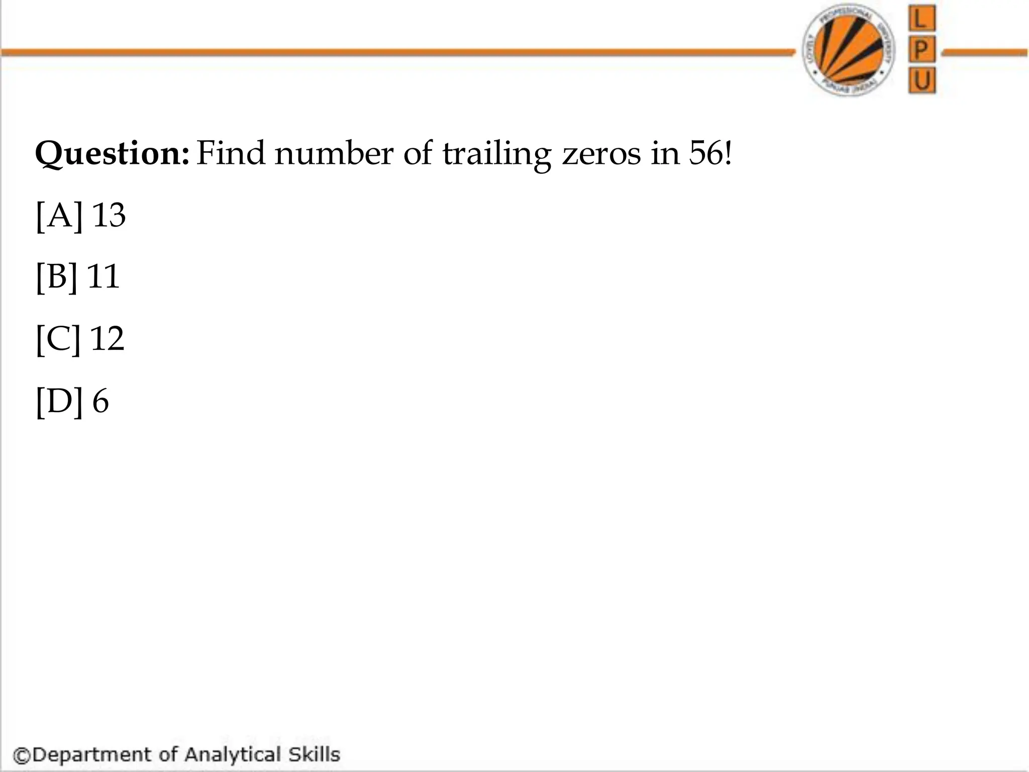 Question: Find number of trailing zeros in 56!
[A] 13
[B] 11
[C] 12
[D] 6
 