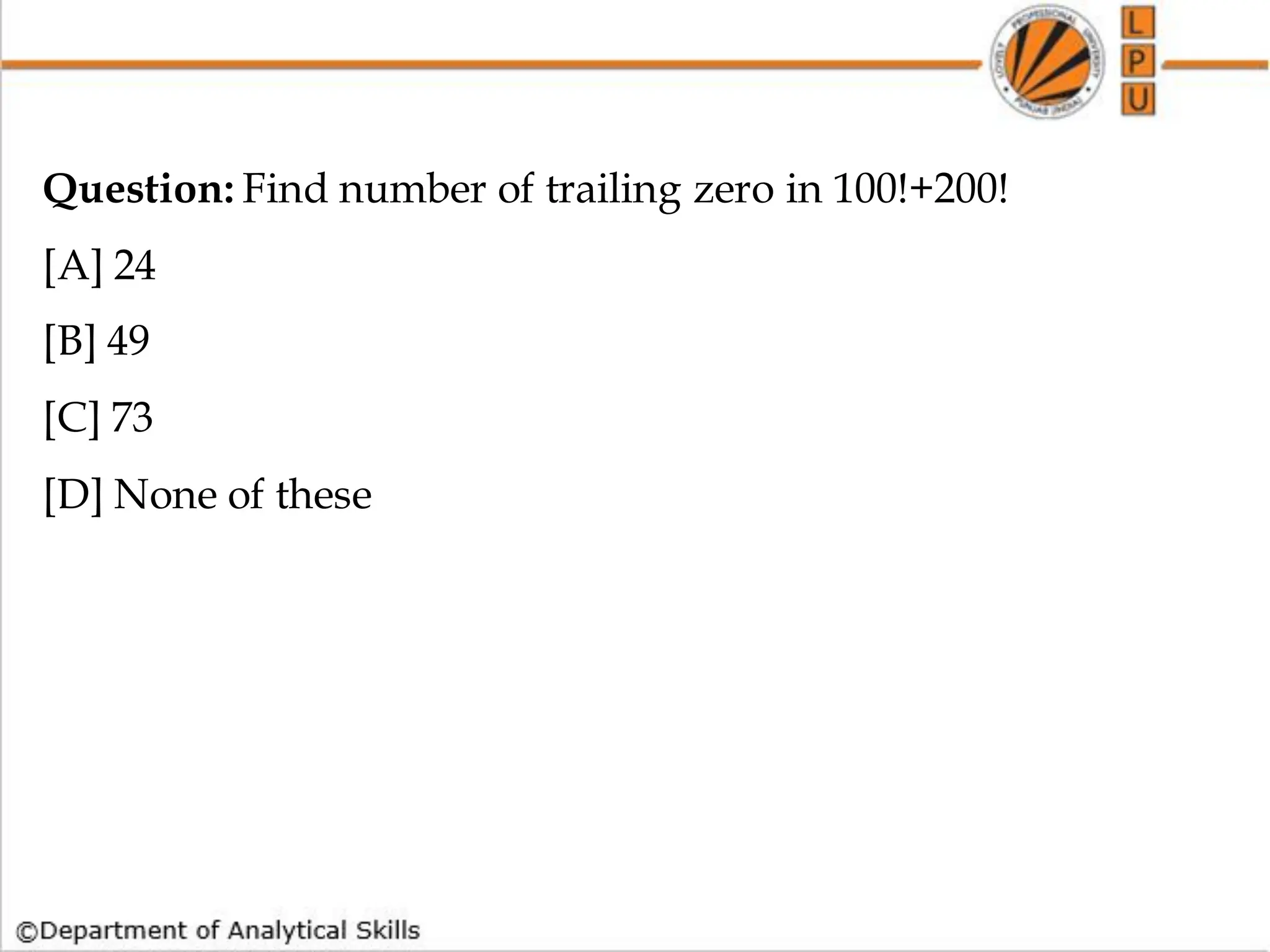 Question: Find number of trailing zero in 100!+200!
[A] 24
[B] 49
[C] 73
[D] None of these
 