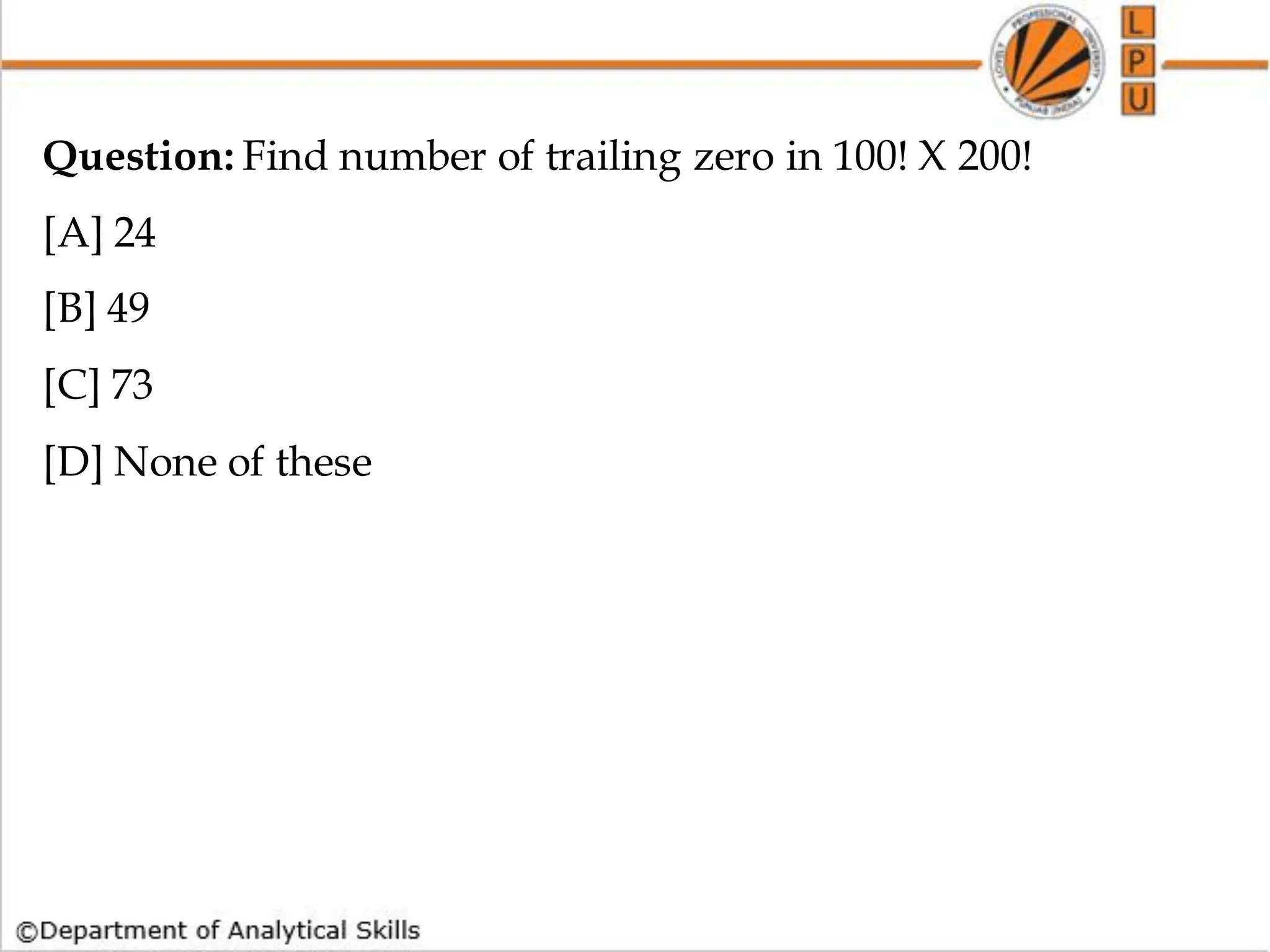 Question: Find number of trailing zero in 100! X 200!
[A] 24
[B] 49
[C] 73
[D] None of these
 