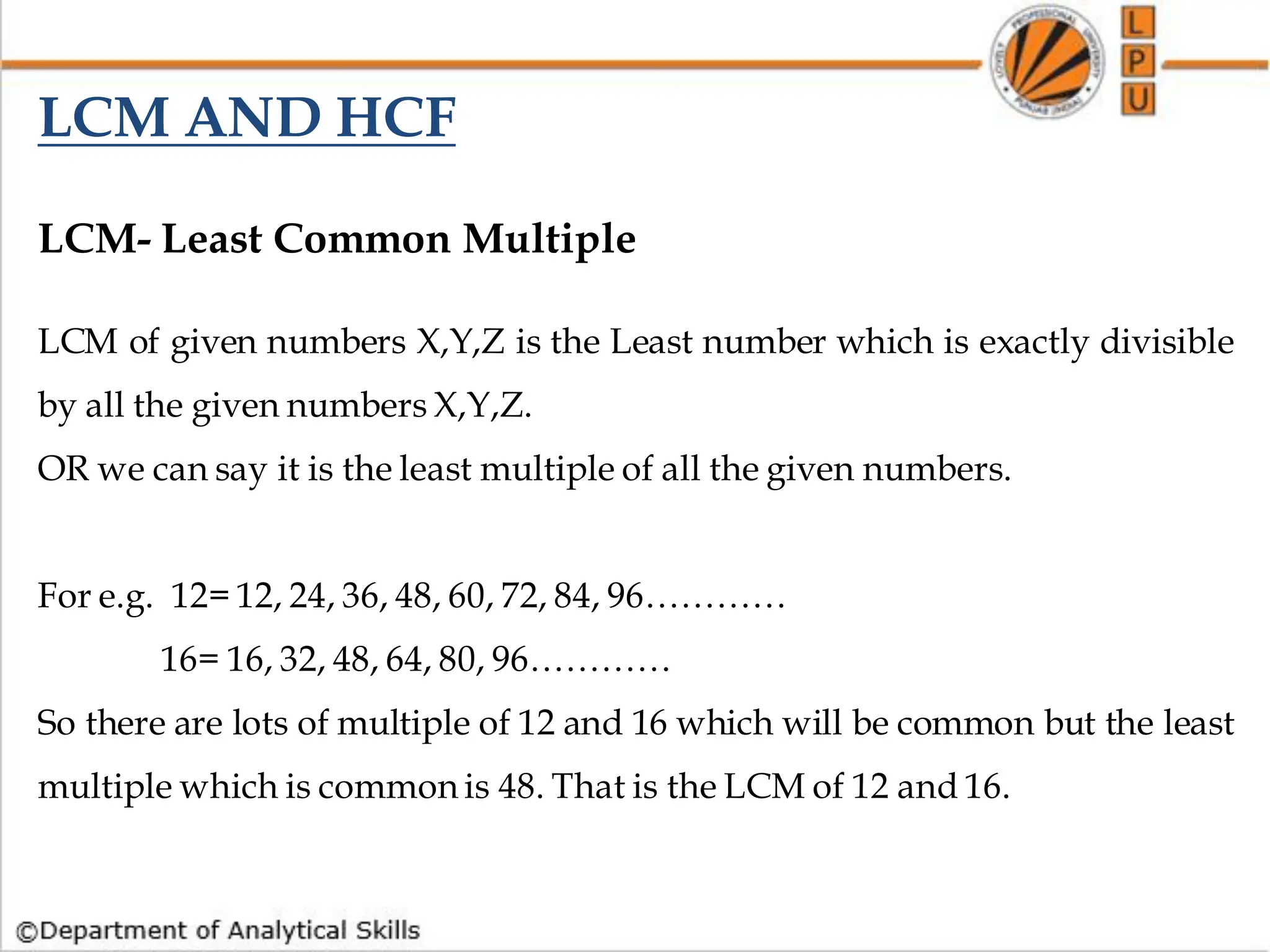 LCM- Least Common Multiple
LCM of given numbers X,Y,Z is the Least number which is exactly divisible
by all the given numbers X,Y,Z.
OR we can say it is the least multiple of all the given numbers.
For e.g. 12= 12, 24, 36, 48, 60, 72, 84, 96…………
16= 16, 32, 48, 64, 80, 96…………
So there are lots of multiple of 12 and 16 which will be common but the least
multiple which is common is 48. That is the LCM of 12 and 16.
LCM AND HCF
 