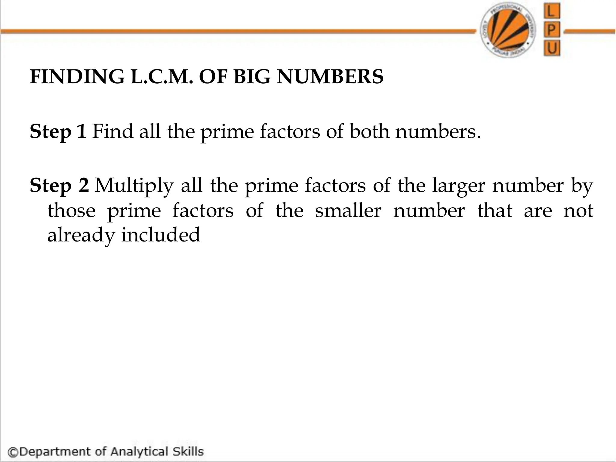 FINDING L.C.M. OF BIG NUMBERS
Step 1 Find all the prime factors of both numbers.
Step 2 Multiply all the prime factors of the larger number by
those prime factors of the smaller number that are not
already included
 