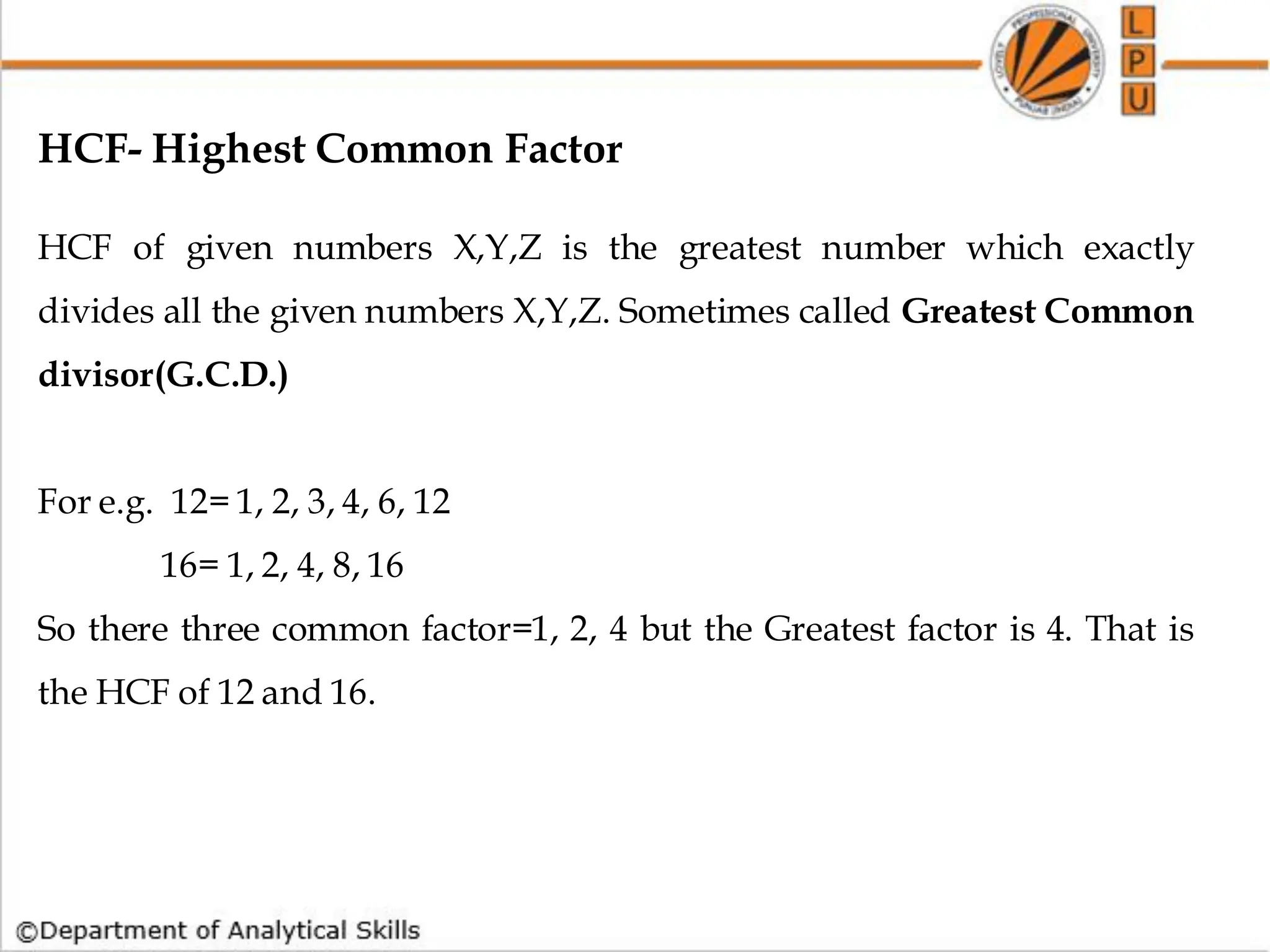 HCF- Highest Common Factor
HCF of given numbers X,Y,Z is the greatest number which exactly
divides all the given numbers X,Y,Z. Sometimes called Greatest Common
divisor(G.C.D.)
For e.g. 12= 1, 2, 3, 4, 6, 12
16= 1, 2, 4, 8, 16
So there three common factor=1, 2, 4 but the Greatest factor is 4. That is
the HCF of 12 and 16.
 