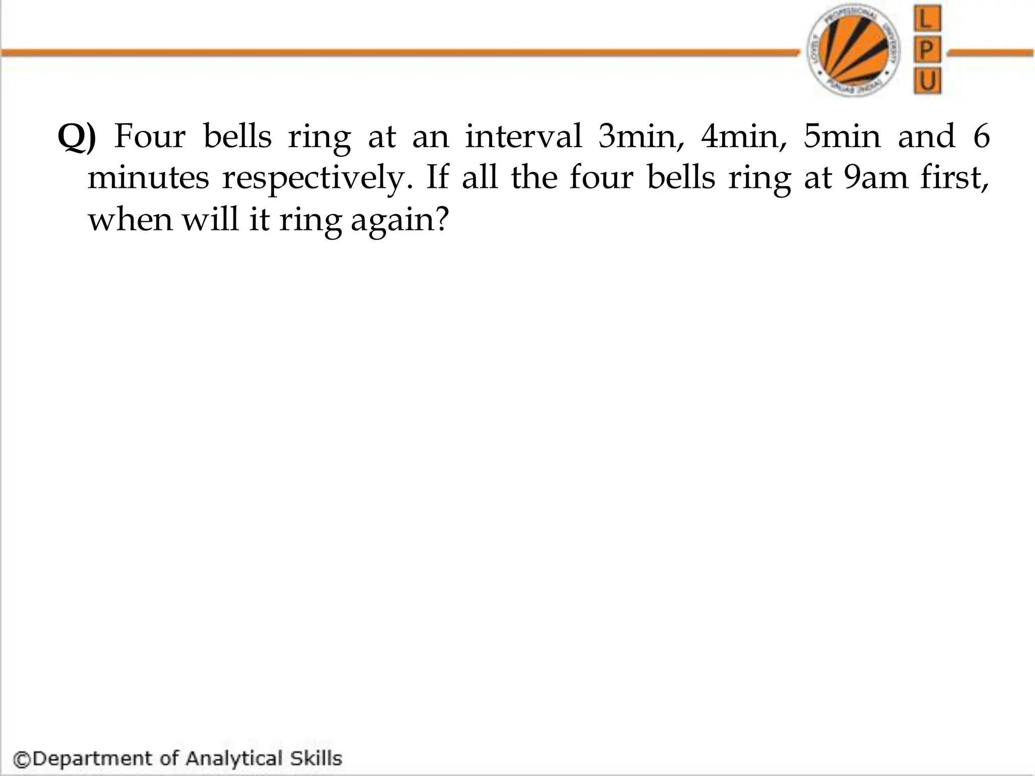 Q) Four bells ring at an interval 3min, 4min, 5min and 6
minutes respectively. If all the four bells ring at 9am first,
when will it ring again?
 
