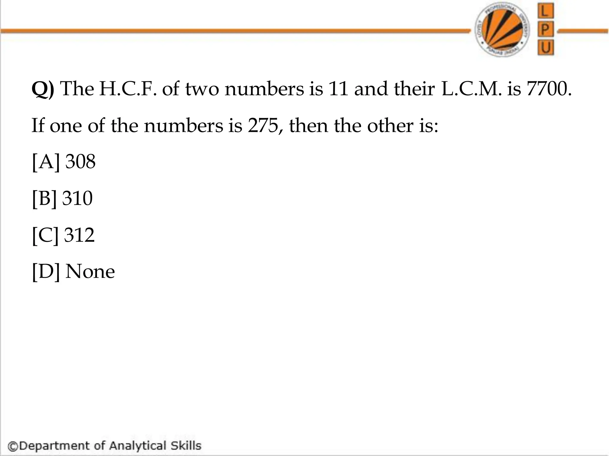 Q) The H.C.F. of two numbers is 11 and their L.C.M. is 7700.
If one of the numbers is 275, then the other is:
[A] 308
[B] 310
[C] 312
[D] None
 