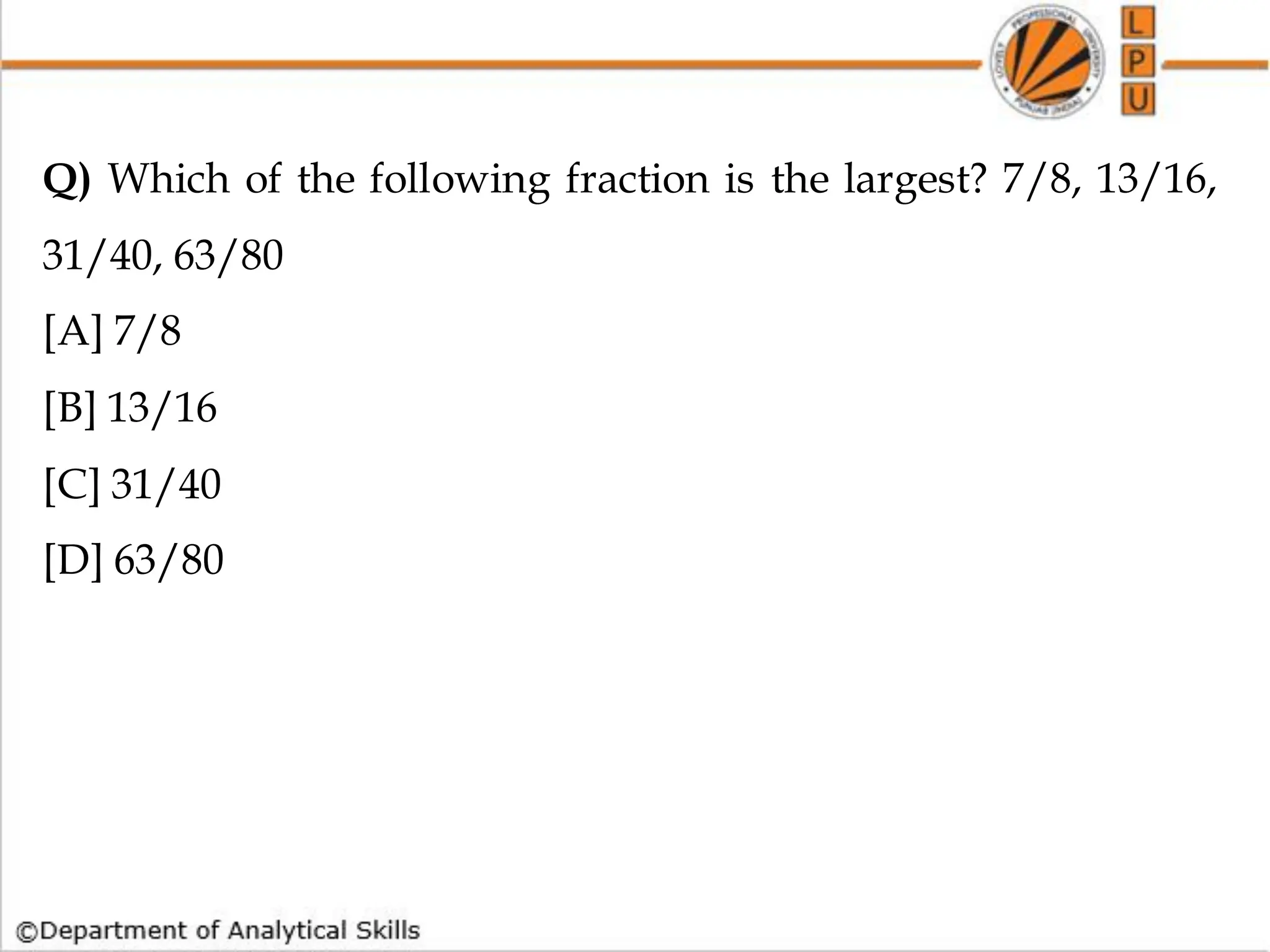 Q) Which of the following fraction is the largest? 7/8, 13/16,
31/40, 63/80
[A] 7/8
[B] 13/16
[C] 31/40
[D] 63/80
 