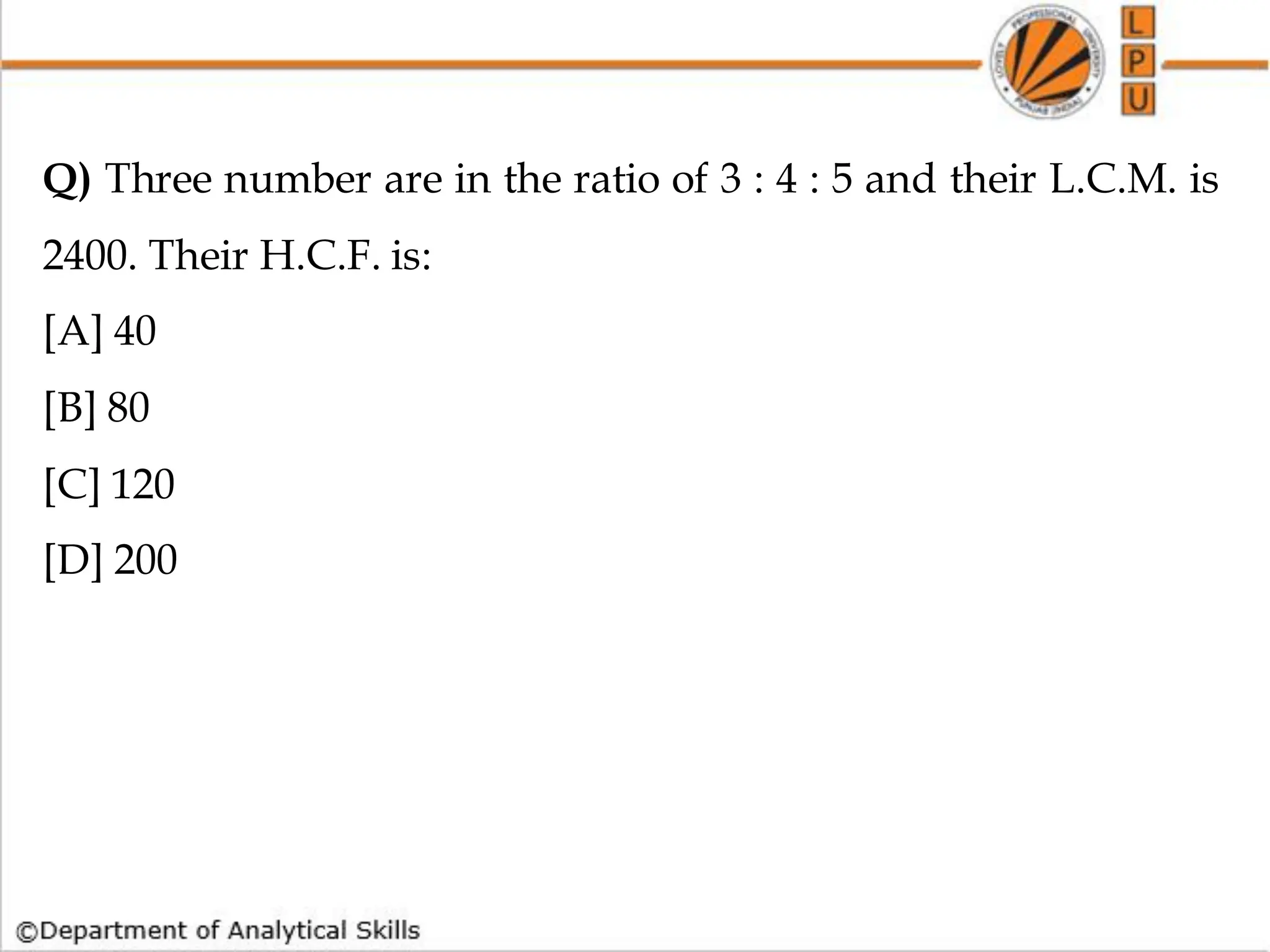 Q) Three number are in the ratio of 3 : 4 : 5 and their L.C.M. is
2400. Their H.C.F. is:
[A] 40
[B] 80
[C] 120
[D] 200
 