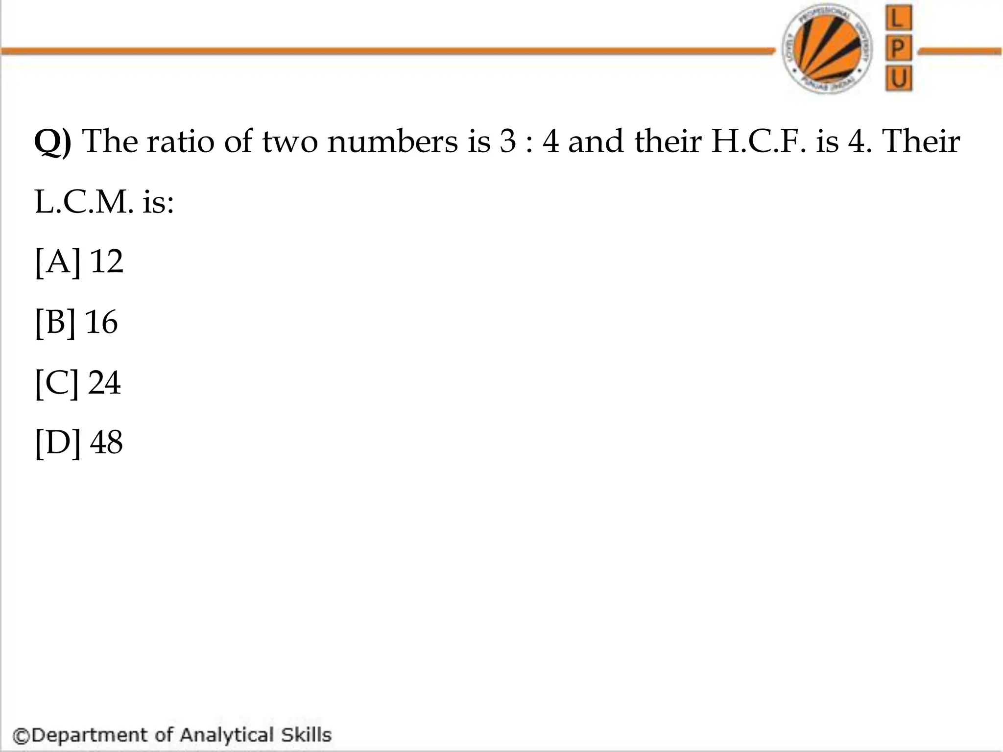 Q) The ratio of two numbers is 3 : 4 and their H.C.F. is 4. Their
L.C.M. is:
[A] 12
[B] 16
[C] 24
[D] 48
 
