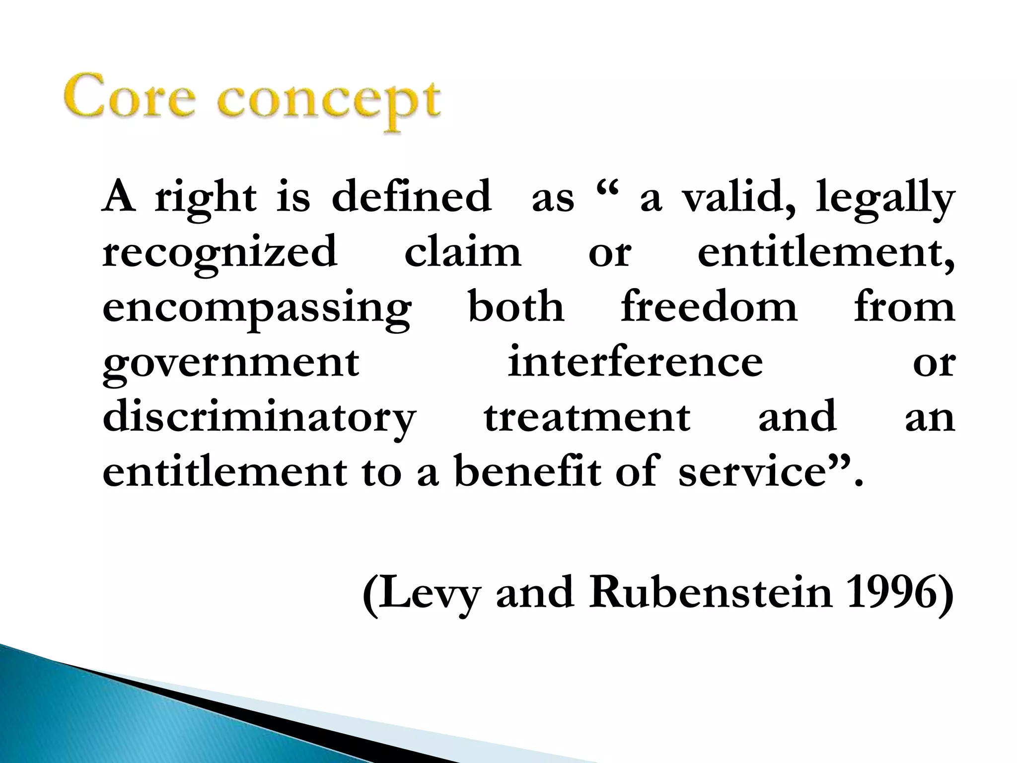 A right is defined as “ a valid, legally
recognized claim or entitlement,
encompassing both freedom from
government interference or
discriminatory treatment and an
entitlement to a benefit of service”.
(Levy and Rubenstein 1996)
 