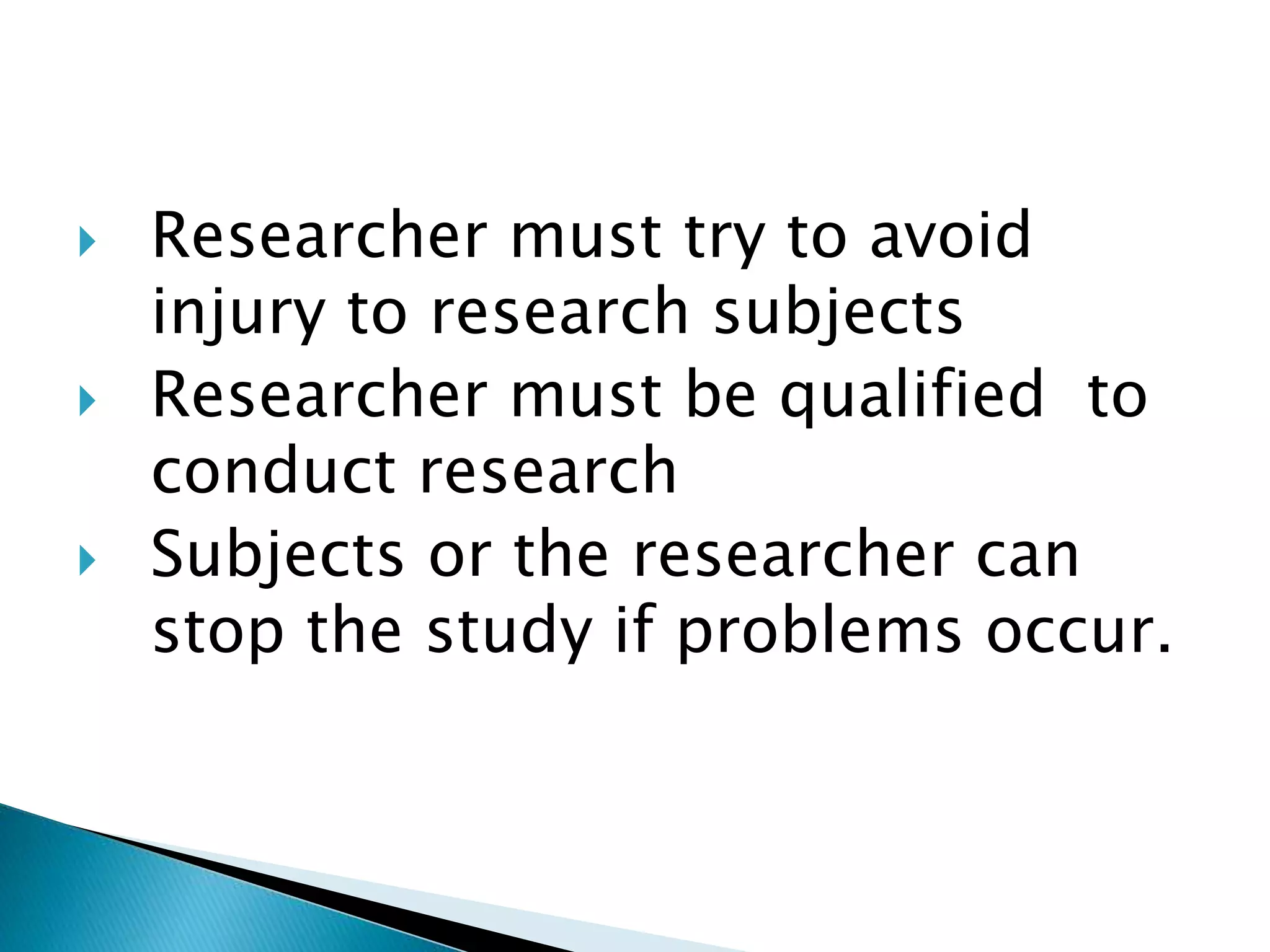  Researcher must try to avoid
injury to research subjects
 Researcher must be qualified to
conduct research
 Subjects or the researcher can
stop the study if problems occur.
 