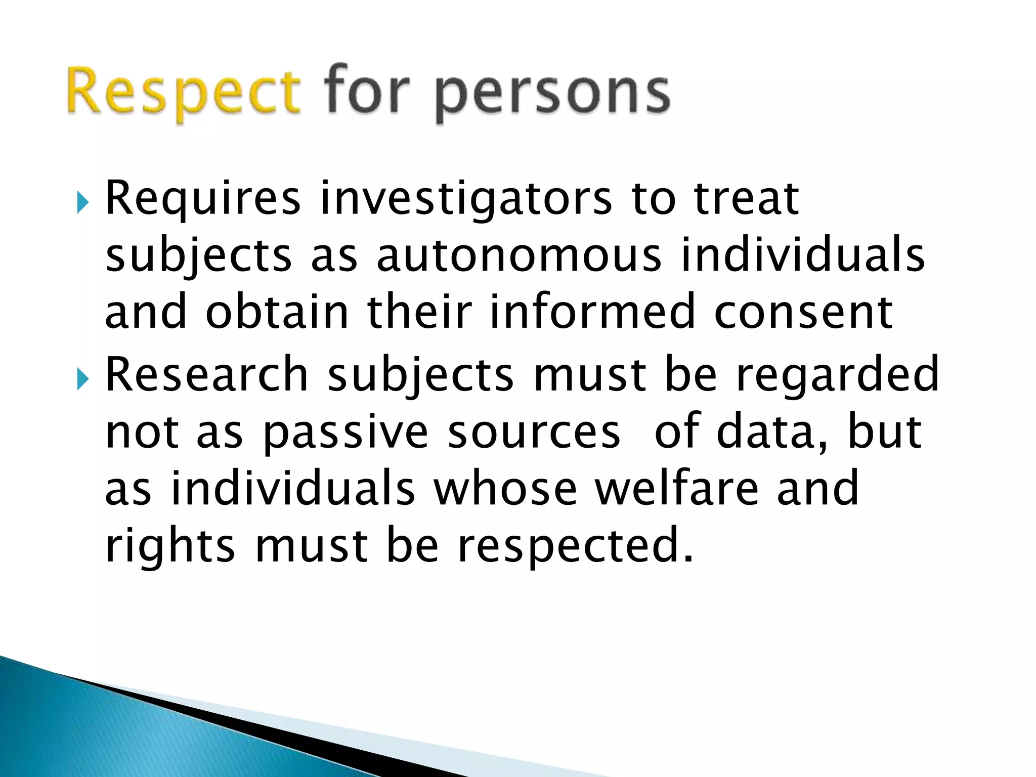  Requires investigators to treat
subjects as autonomous individuals
and obtain their informed consent
 Research subjects must be regarded
not as passive sources of data, but
as individuals whose welfare and
rights must be respected.
 