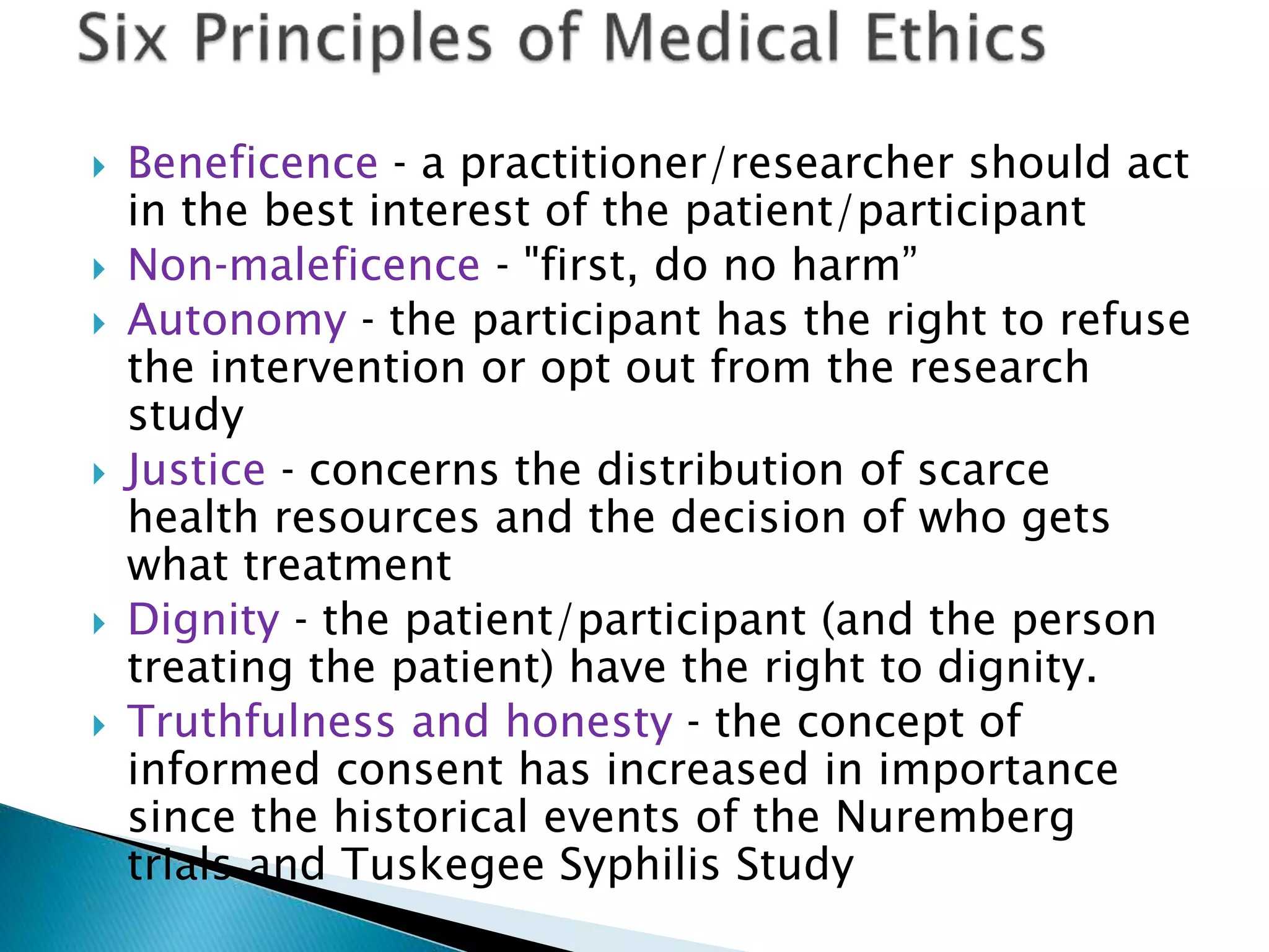  Beneficence ‐ a practitioner/researcher should act
in the best interest of the patient/participant
 Non‐maleficence ‐ "first, do no harm”
 Autonomy ‐ the participant has the right to refuse
the intervention or opt out from the research
study
 Justice ‐ concerns the distribution of scarce
health resources and the decision of who gets
what treatment
 Dignity ‐ the patient/participant (and the person
treating the patient) have the right to dignity.
 Truthfulness and honesty ‐ the concept of
informed consent has increased in importance
since the historical events of the Nuremberg
trials and Tuskegee Syphilis Study
 