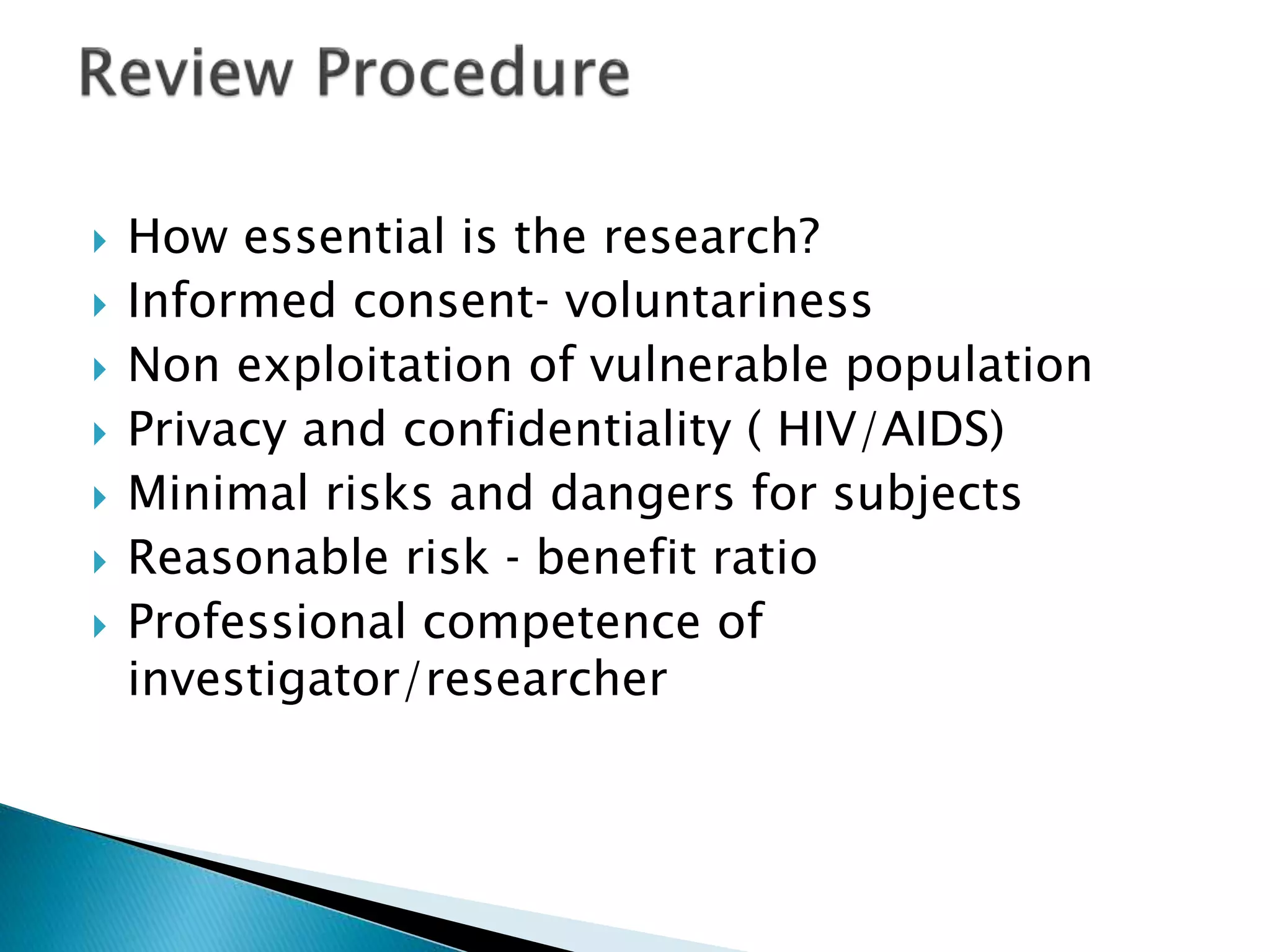 How essential is the research?
 Informed consent‐ voluntariness
 Non exploitation of vulnerable population
 Privacy and confidentiality ( HIV/AIDS)
 Minimal risks and dangers for subjects
 Reasonable risk ‐ benefit ratio
 Professional competence of
investigator/researcher
 