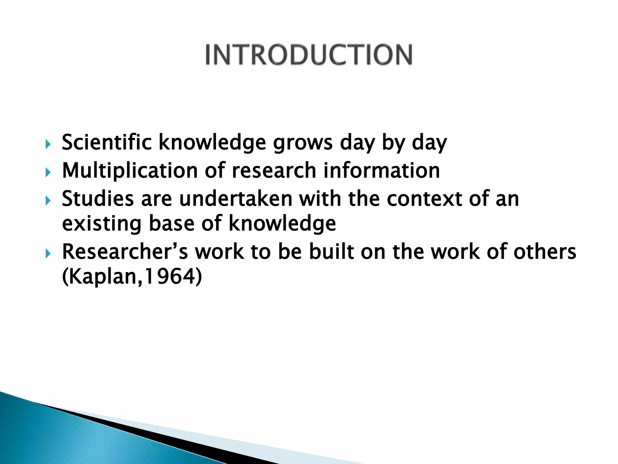  Scientific knowledge grows day by day
 Multiplication of research information
 Studies are undertaken with the context of an
existing base of knowledge
 Researcher’s work to be built on the work of others
(Kaplan,1964)
 