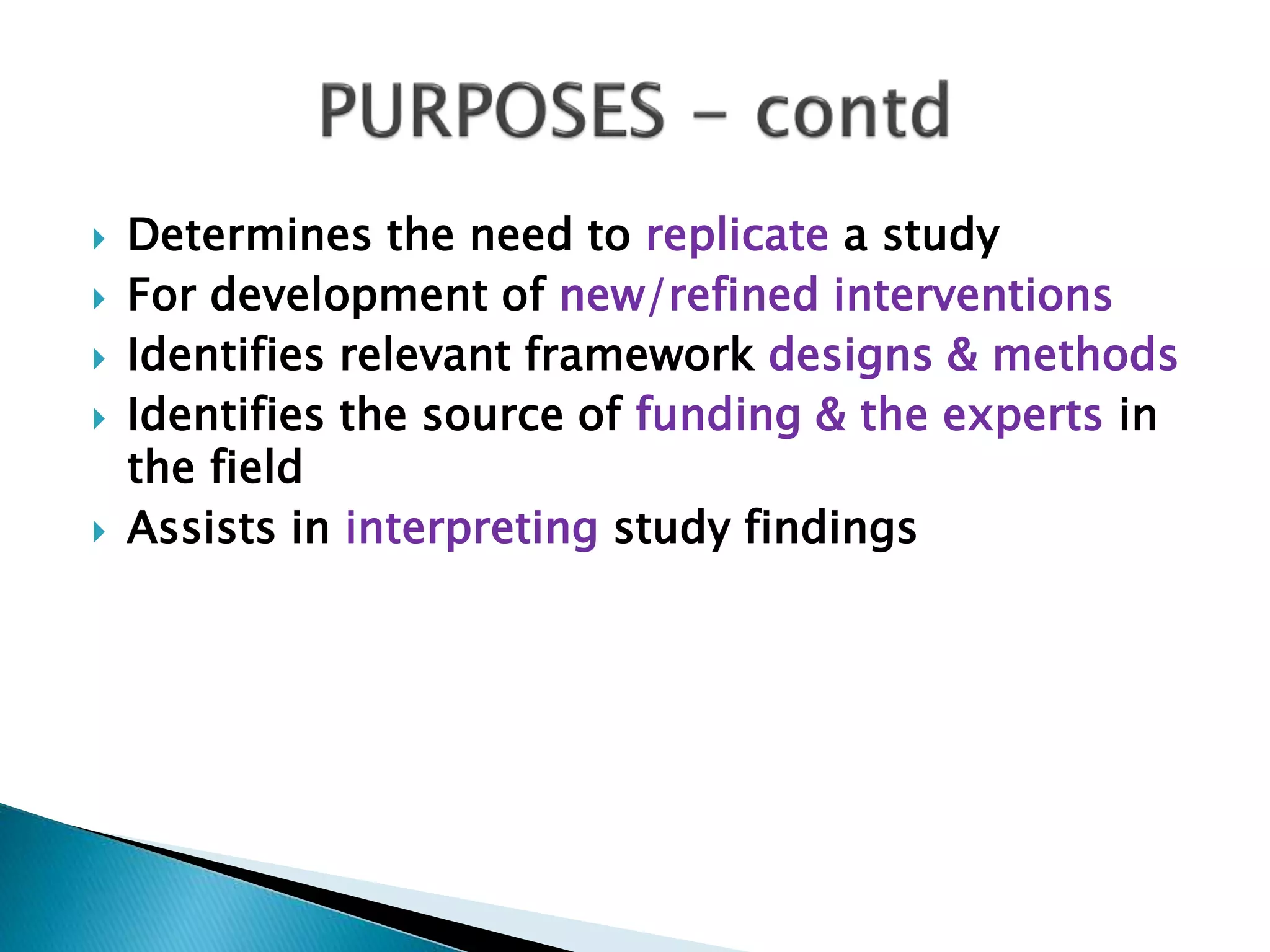  Determines the need to replicate a study
 For development of new/refined interventions
 Identifies relevant framework designs & methods
 Identifies the source of funding & the experts in
the field
 Assists in interpreting study findings
 
