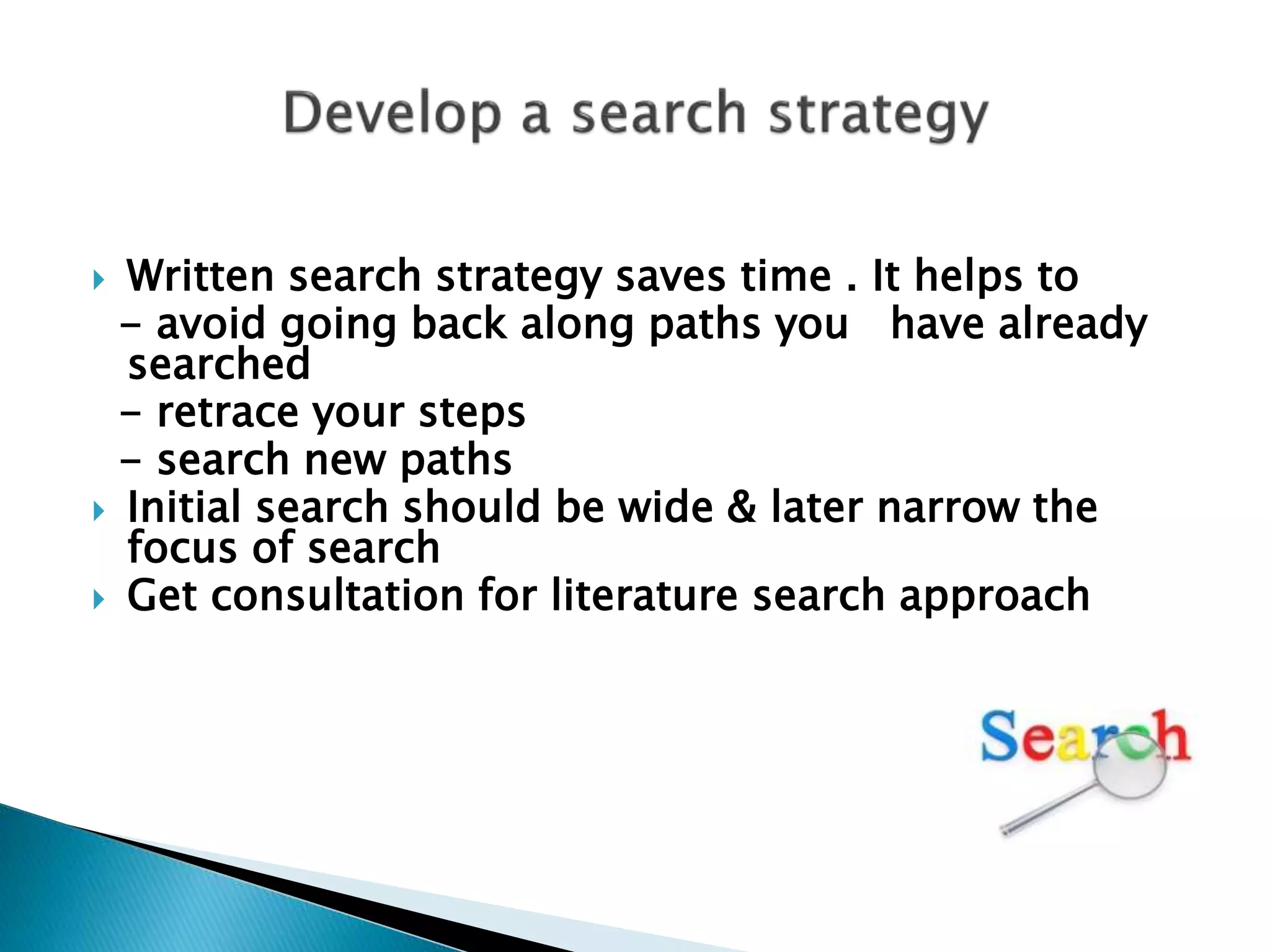 Written search strategy saves time . It helps to
- avoid going back along paths you have already
searched
- retrace your steps
- search new paths
 Initial search should be wide & later narrow the
focus of search
 Get consultation for literature search approach
 