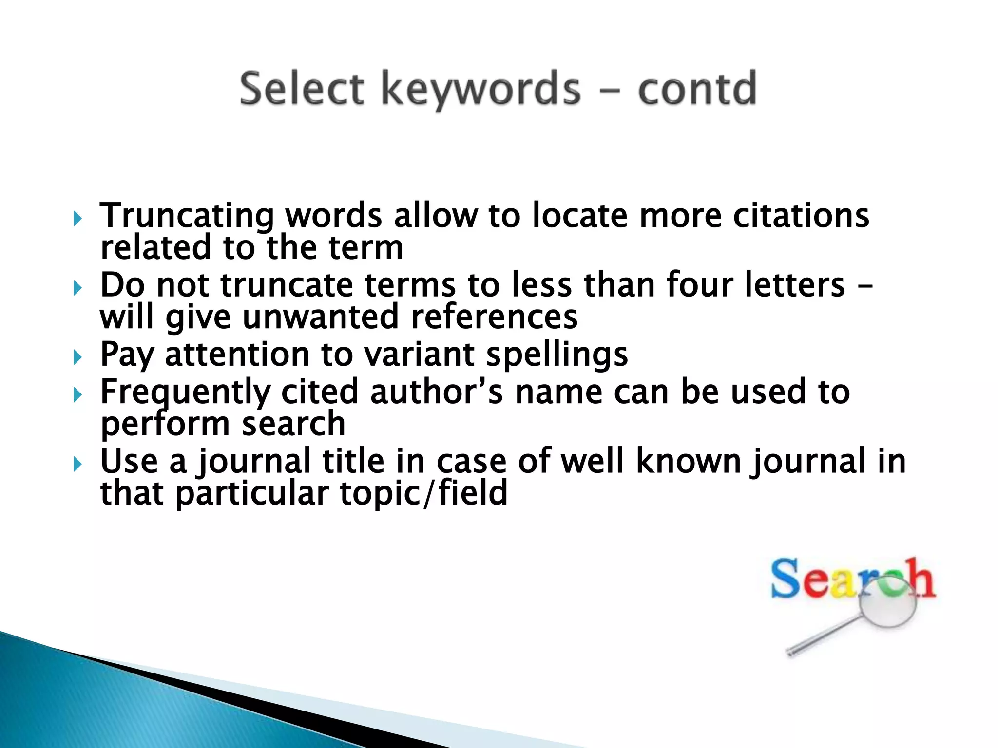  Truncating words allow to locate more citations
related to the term
 Do not truncate terms to less than four letters –
will give unwanted references
 Pay attention to variant spellings
 Frequently cited author’s name can be used to
perform search
 Use a journal title in case of well known journal in
that particular topic/field
 