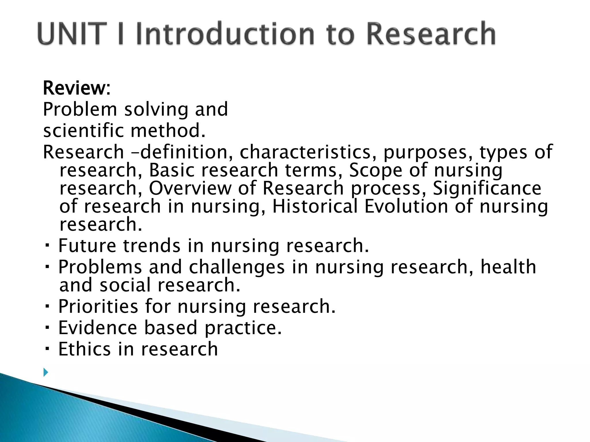Review:
Problem solving and
scientific method.
Research –definition, characteristics, purposes, types of
research, Basic research terms, Scope of nursing
research, Overview of Research process, Significance
of research in nursing, Historical Evolution of nursing
research.
Future trends in nursing research.
Problems and challenges in nursing research, health
and social research.
Priorities for nursing research.
Evidence based practice.
Ethics in research

 