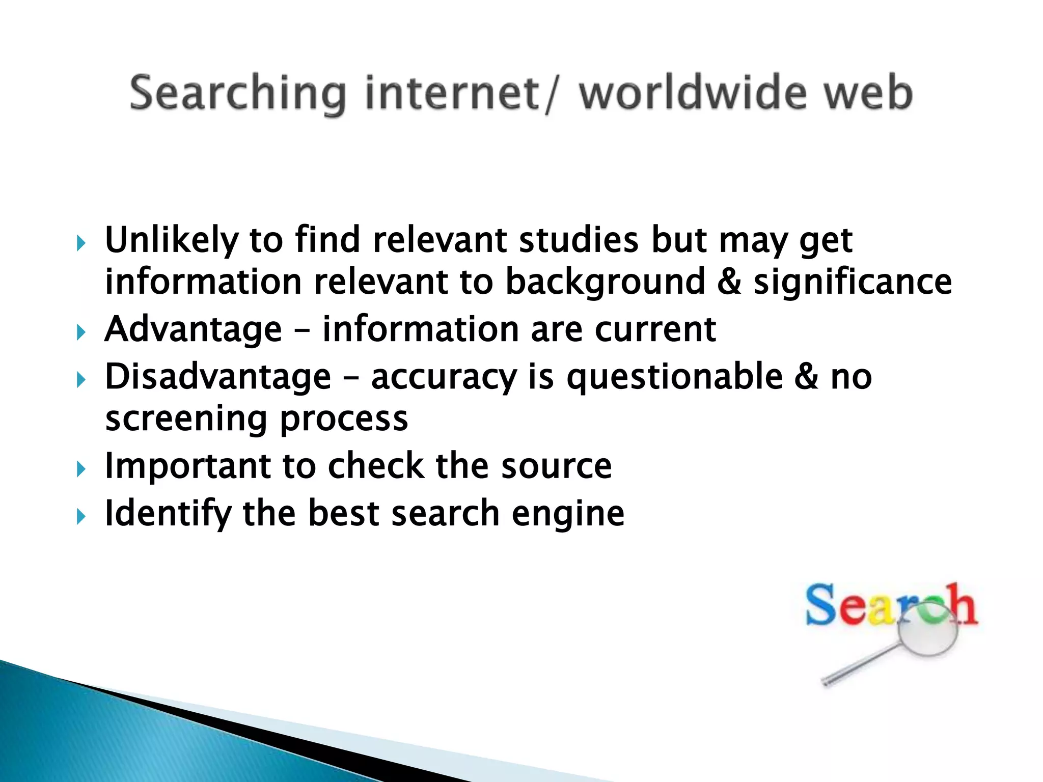  Unlikely to find relevant studies but may get
information relevant to background & significance
 Advantage – information are current
 Disadvantage – accuracy is questionable & no
screening process
 Important to check the source
 Identify the best search engine
 