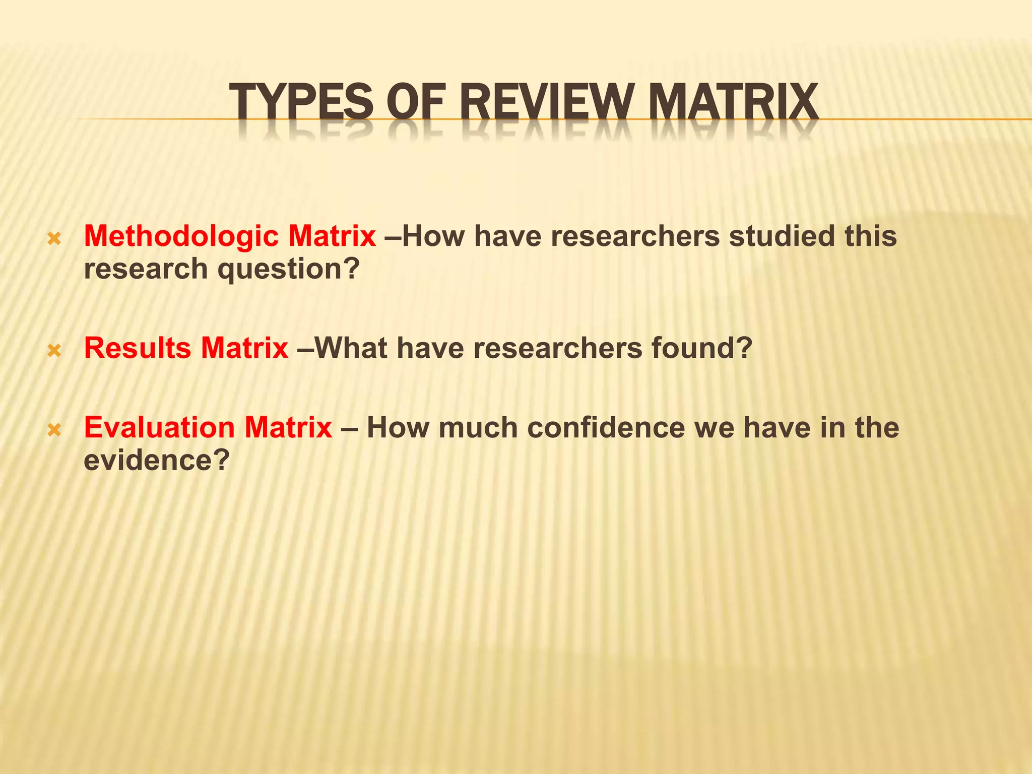 TYPES OF REVIEW MATRIX
 Methodologic Matrix –How have researchers studied this
research question?
 Results Matrix –What have researchers found?
 Evaluation Matrix – How much confidence we have in the
evidence?
 