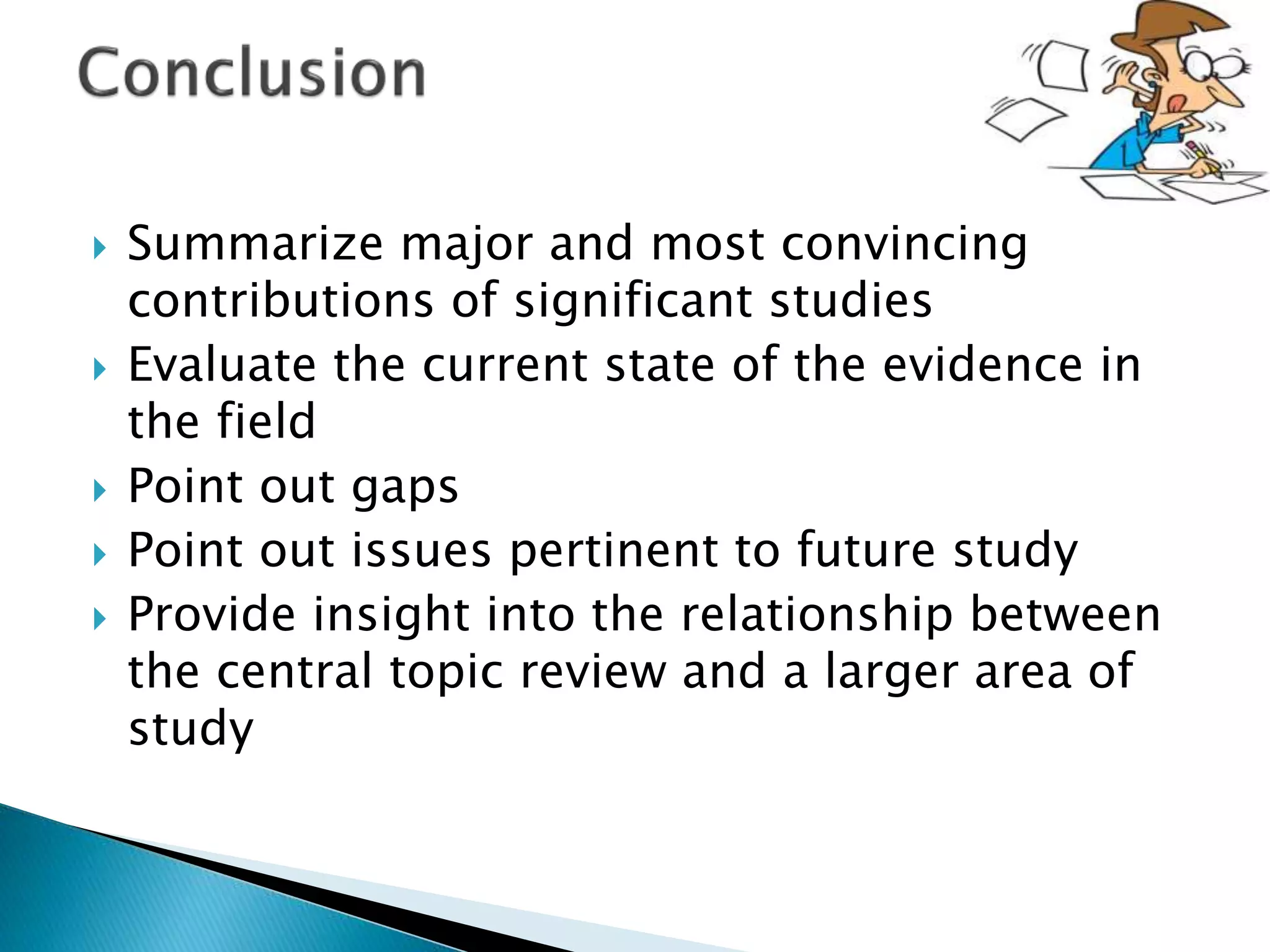  Summarize major and most convincing
contributions of significant studies
 Evaluate the current state of the evidence in
the field
 Point out gaps
 Point out issues pertinent to future study
 Provide insight into the relationship between
the central topic review and a larger area of
study
 