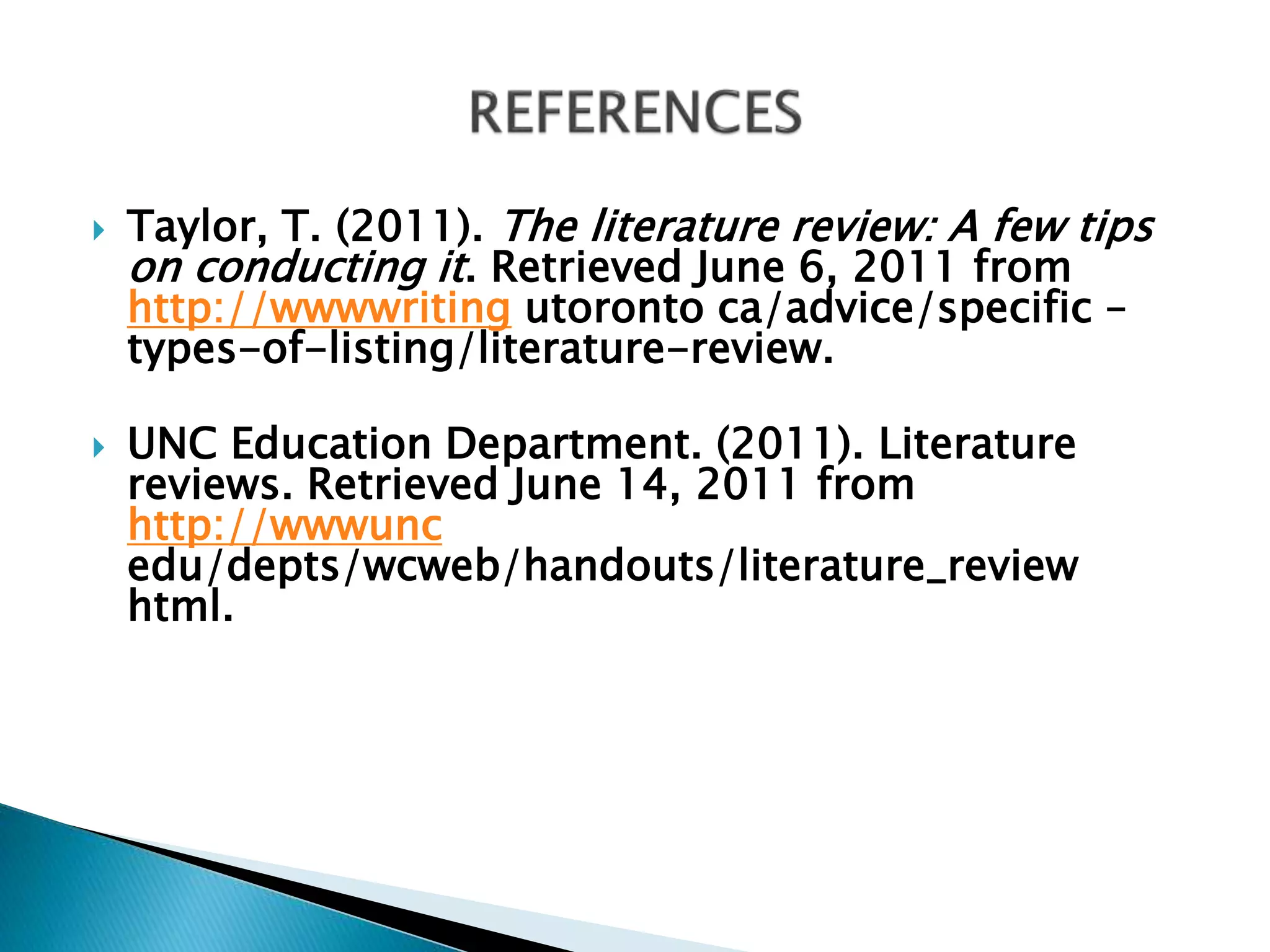  Taylor, T. (2011). The literature review: A few tips
on conducting it. Retrieved June 6, 2011 from
http://wwwwriting utoronto ca/advice/specific –
types-of-listing/literature-review.
 UNC Education Department. (2011). Literature
reviews. Retrieved June 14, 2011 from
http://wwwunc
edu/depts/wcweb/handouts/literature_review
html.
 