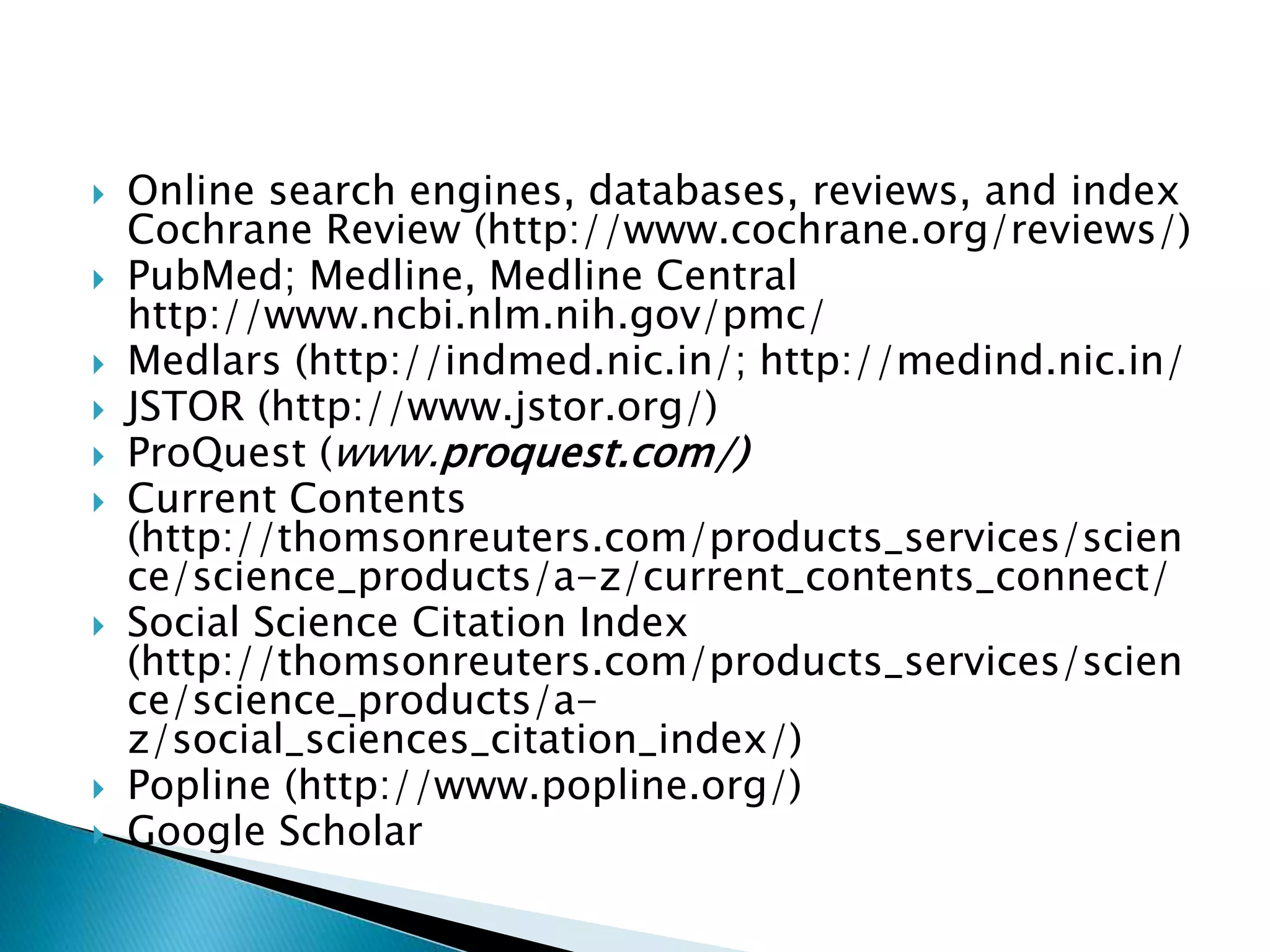  Online search engines, databases, reviews, and index
Cochrane Review (http://www.cochrane.org/reviews/)
 PubMed; Medline, Medline Central
http://www.ncbi.nlm.nih.gov/pmc/
 Medlars (http://indmed.nic.in/; http://medind.nic.in/
 JSTOR (http://www.jstor.org/)
 ProQuest (www.proquest.com/)
 Current Contents
(http://thomsonreuters.com/products_services/scien
ce/science_products/a-z/current_contents_connect/
 Social Science Citation Index
(http://thomsonreuters.com/products_services/scien
ce/science_products/a-
z/social_sciences_citation_index/)
 Popline (http://www.popline.org/)
 Google Scholar
 