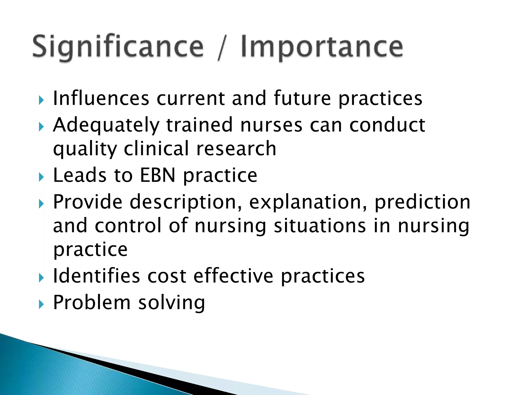  Influences current and future practices
 Adequately trained nurses can conduct
quality clinical research
 Leads to EBN practice
 Provide description, explanation, prediction
and control of nursing situations in nursing
practice
 Identifies cost effective practices
 Problem solving
 
